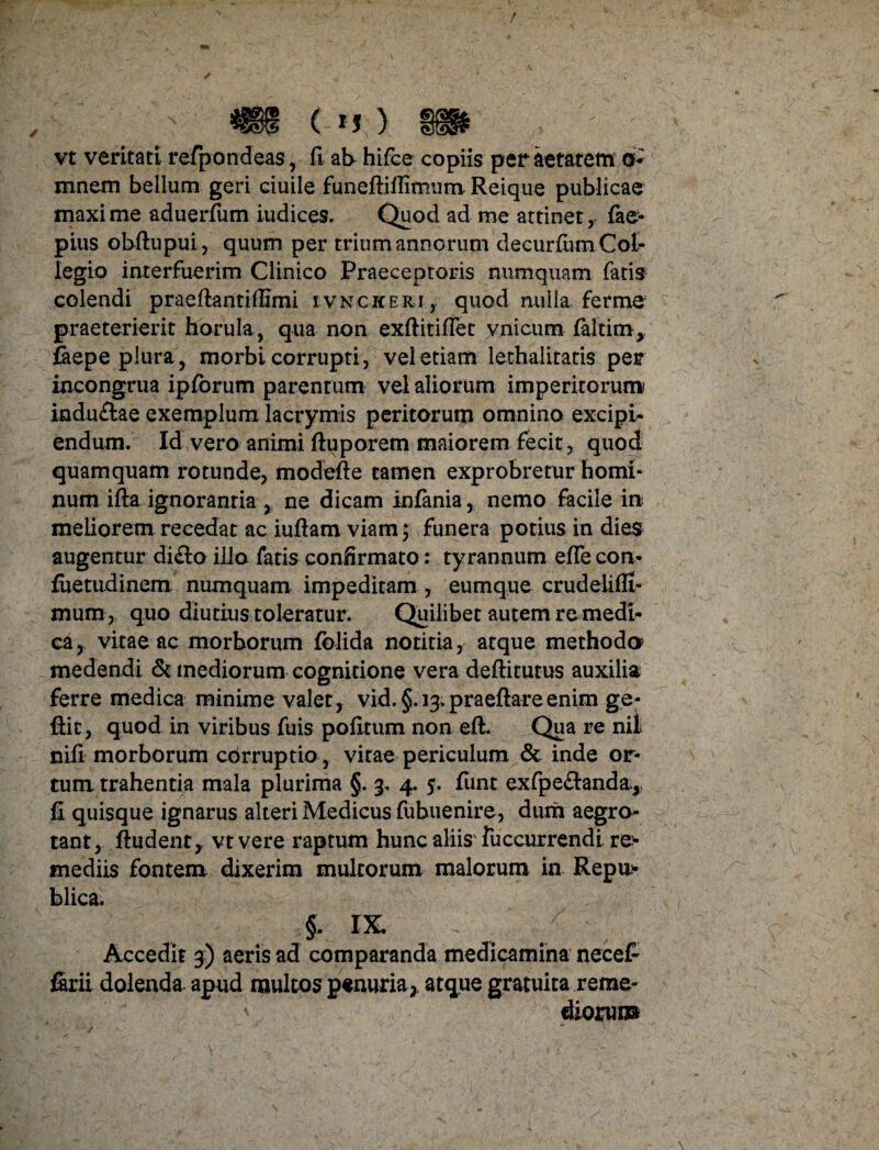 vt veritati refpondeas, fi ab- hifce copiis per aetatem o- mnem bellum geri ciuile funeftifiimum Reique publicae maxime aduerfum iudices. Quod ad me attinet, fae- pius obftupui, quum per trium annorum decurfum Col- legio interfuerim Clinico Praeceptoris numquam fatis colendi praefiantiffimi ivnckeri , quod nulla ferme praeterierit horula, qua non exftitiflet vnicum faltim, faepe plura, morbi corrupti, vel etiam lethalitatis per incongrua ipforum parentum vel aliorum imperitorum indu&ae exemplum lacrymis peritorum omnino excipi¬ endum. Id vero animi ftuporem maiorem fecit, quod quamquam rotunde, modefie tamen exprobretur homi¬ num ifta ignorantia , ne dicam infania, nemo facile in meliorem recedat ac iufiam viam; funera potius in dies augentur di&o illo fatis confirmato: tyrannum efle con- fuetudinem numquam impeditam , eumque crudelifll- mum, quo diutius toleratur. Quilibet autem re medi¬ ca, vitae ac morborum folida notitia, atque methodo medendi & mediorum cognitione vera deftitutus auxilia ferre medica minime valet, vid. §. 13.praeftareenim ge- ftit, quod in viribus fuis pofirum non eft. Qua re nit nifi morborum cbrruptio , vitae periculum & inde or¬ tum trahentia mala plurima §. 3. 4. 5. funt exfpe&anda,, fi quisque ignarus alteri Medicus fubuenire, dum aegro¬ tant, ftudent, vt vere raptum hunc aliis' fuccurrendi re- mediis fontem dixerim multorum malorum in Repu> blica. §- IX. / Accedit 3) aeris ad comparanda medicamina nece£ firii dolenda- apud multos penuria,, atque gratuita reme- * diorum