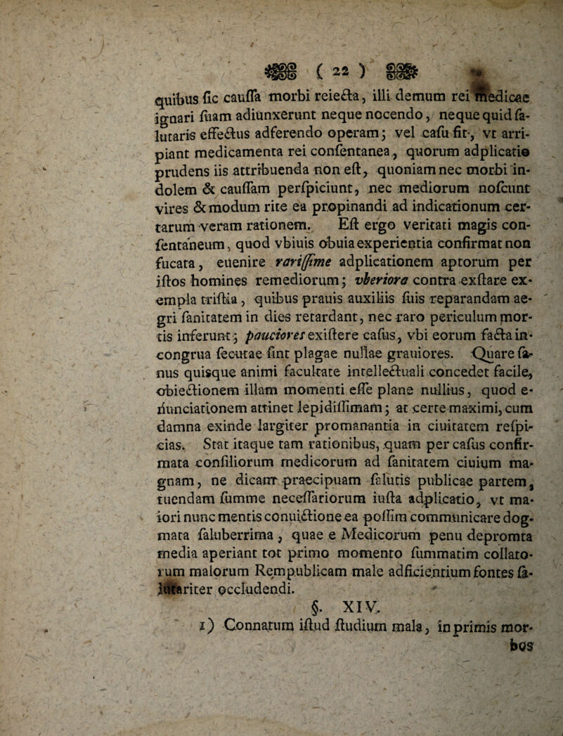 ignari ftiam adiunxerunt neque nocendo, neque quid fa- lutaris efferus adferendo operam; vel cafufit*, vt arri¬ piant medicamenta rei confentanea, quorum adplicatio prudens iis attribuenda non eft 7 quoniam nec morbi in¬ dolem & cauffam perfpiciunt, nec mediorum nofcunt vires & modum rite ea propinandi ad indicationum cer¬ tarum veram rationem. Eft ergo veritati magis con- fentaneum, quod vbiuis obuia experientia confirmat non fucata, euenire rarifltme adplicationem aptorum per iftos homines remediorum; vberiora contra exftare ex¬ empla triftia , quibus prauis auxiliis fuis reparandam ae-  gri fanitatem in dies retardant, nec raro periculum jnor- tis inferunt ; pauciores exiftere cafus, vbi eorum fa&am- congrua (ecutae fint plagae nullae grauiores. -Quare fa- nus quisque animi facultate inrelle&uali concedet facile, obie&ionem illam momenti efte plane nullius, quod e- liunciationem attinet lepidiftimam; at cerre maximi, cum damna exinde largiter promanantia in duitatem refpi- cias. Stat itaque tam rationibus, quam per cafus confir¬ mata confiliorum medicorum ad fanitatem ciuium ma¬ gnam, ne dicatur praecipuam fa futis publicae partem , tuendam jfumme neceflariorura iufta adplicatio, vt ma¬ iori nunc mentis conuiftioneea poffira communicare dog¬ mata falnberrima , quae e Medicorum penu depromta media aperiant tot primo momento ftimmatim collato¬ rum malorum Rem publicam male ad fidentium fontes fa- lutariter occludendi. §. XIV. i) Connatum iftud ftudium mala, in primis mor-