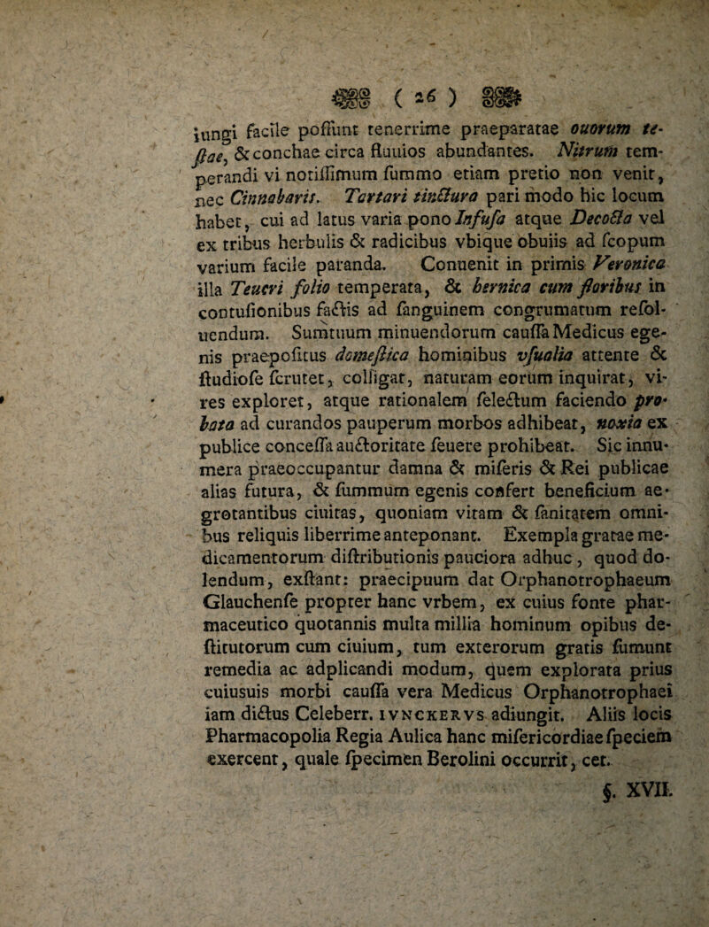 iungi facile poffimt tenerrime praeparatae ouorum te- fiaey& conchae circa ftuuios abundantes. Nitrum tem¬ perandi vi notiffimum fummo etiam pretio non venit, nec Cinnabaris, Tartari tirMura pari modo bic locum habet, cui ad latus varia ponoInfufa atque Deco&a vel ex tribus herbulis & radicibus vbique obuiis ad fcopum varium facile paranda. Conuenit in primis Veronica illa Teucri folio temperata, & hernica cum floribus in contufionibus faftis ad fanguinem congrumatum refol- uendum. Sumtuum minuendorum caufla Medicus ege¬ nis praepofitus domeftica hominibus vfualia attente & ftudiofe fcrutet3 colligat, naturam eorum inquirat, vi¬ res exploret, atque rationalem fele&um faciendo pro• lata ad curandos pauperum morbos adhibeat, noxia ex publice concefla au&oritate feuere prohibear Sic innu¬ mera praeoccupantur damna & miferis & Rei publicae alias futura, & fummurn egenis confert beneficium ae¬ grotantibus duitas, quoniam vitam & fanitatem omni¬ bus reliquis liberrime anteponant. Exempla gratae me¬ dicamentorum diftributionis pauciora adhuc , quod do- lendum , exftant: praecipuum dat Orphanotrophaeum Glauchenfe propter hanc vrbem, ex cuius fonte phar¬ maceutico quotannis multa millia hominum opibus de- ftitutorum cum ciuium, tum exterorum gratis fumunt remedia ac adplicandi modum, quem explorata prius cuiusuis morbi caufla vera Medicus Orphanotrophaei iam di&us Celeberr. ivnckervs adiungit. Aliis locis Pharmacopolia Regia Aulica hanc mifericordiaefpedeih exercent, quale Ipecimen Berolini occurrit, cet. f. XVII.