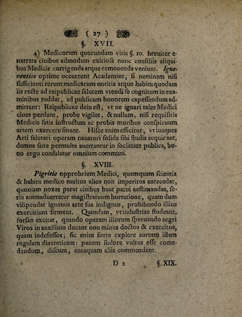 N §. XVII. 4) Medicorum quorundam viria §. 10. breuiter e* narrata ciuibus admodum exitiofa nunc confiliis aliqui* bus Medicis corrigenda arque remouenda veniunt. Igno• rantioe optime occurrent Academiae, fi neminem nifi fufficienti rerum medicarum notitia atque habitu quodam iis refte ad reipublicae falutem vtendi fe cognitum in exa¬ minibus reddat, ad publicum honorem capeflendumad¬ mittant: Reipublicae deineft, vt ne ignari tales Medici ciues perdant, probe vigilet, & nullum, nifi requifitis Medicis fatis infixu&um ac probis moribus confpicuum artem exercere finant. Hifce enim efficitur , vtiuuepes Arti falutari operam nauaturi folida fibi ftudia acquirant, damna (ane permulta auertanturin focietate publica, bo¬ no ergo confulatur omnium communi. $. XVIII. Pigritia opprobrium Medici, quamquam (cientia & habitu medico multos alios non imperitos antecedat, quoniam noxas parat ciuibus haut parui aeftiraandas, fe- ria animaduertatur magiftratuum hortatione, quam dum vilipendat ignauus arte fua indignus, prohibendo illius exercitium firmenr. Quosdam, vtinduftriae ftudeanr, forfan excitat, quando operam illorum fpernandoaegri Viros in auxilium ducant non minus-do&os & exercitos, quam indefeffos; fic enim forte explere auream illam regulam diaeteticam: panem fixiore vultus efle come¬ dendum t difcum, antequam aliis commendent. D 2 , §.XIX. / «