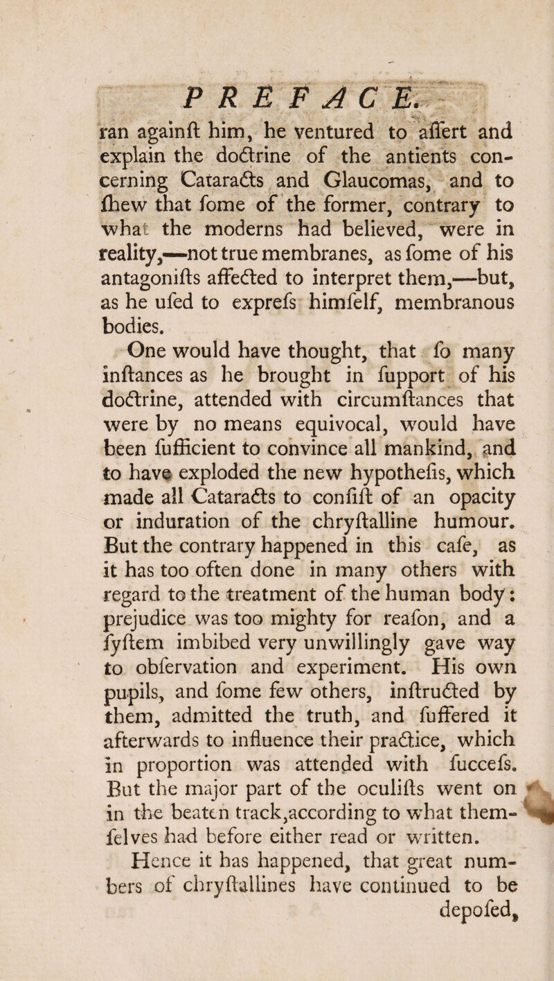 P R E F A C E. ran again ft him, he ventured to aflert and explain the do&rine of the antients con¬ cerning Cataracts and Glaucomas, and to fhew that fome of the former, contrary to what the moderns had believed, were in reality,—not true membranes, as fome of his antagonifts affedted to interpret them,—but, as he ufed to exprefs himfelf, membranous bodies. One would have thought, that fo many inftances as he brought in fupport of his dodtrine, attended with circumfiances that were by no means equivocal, would have been fufficient to convince all mankind, and to have exploded the new hypothefis, which made all Cataradts to con lift of an opacity or induration of the chryftalline humour. But the contrary happened in this cafe, as it has too often done in many others with regard to the treatment of the human body: prejudice was too mighty for reafon, and a fyftern imbibed very unwillingly gave way to obfervation and experiment. His own pupils, and fome few others, inftrudted by them, admitted the truth, and fuffered it afterwards to influence their pradtice, which in proportion was attended with fuccefs. But the major part of the oculifts went on in the beaten track,according to what them- felves had before either read or written. Hence it has happened, that great num¬ bers of chryftallines have continued to be depofed.