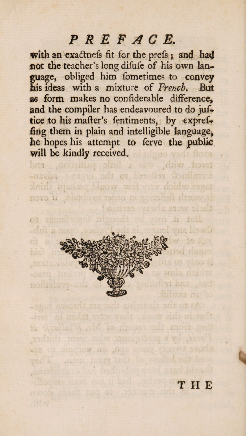 with an exadtnefs fit for the prefs; and had not the teacher’s long difufe of his own lan¬ guage, obliged him fometimes to convey his ideas with a mixture of French. But as form makes no confiderable difference, and the compiler has endeavoured to do jus¬ tice to his matter's fentiments, by expref* fing them in plain and intelligible language, he hopes his attempt to ferve the public will be kindly received. i THE I