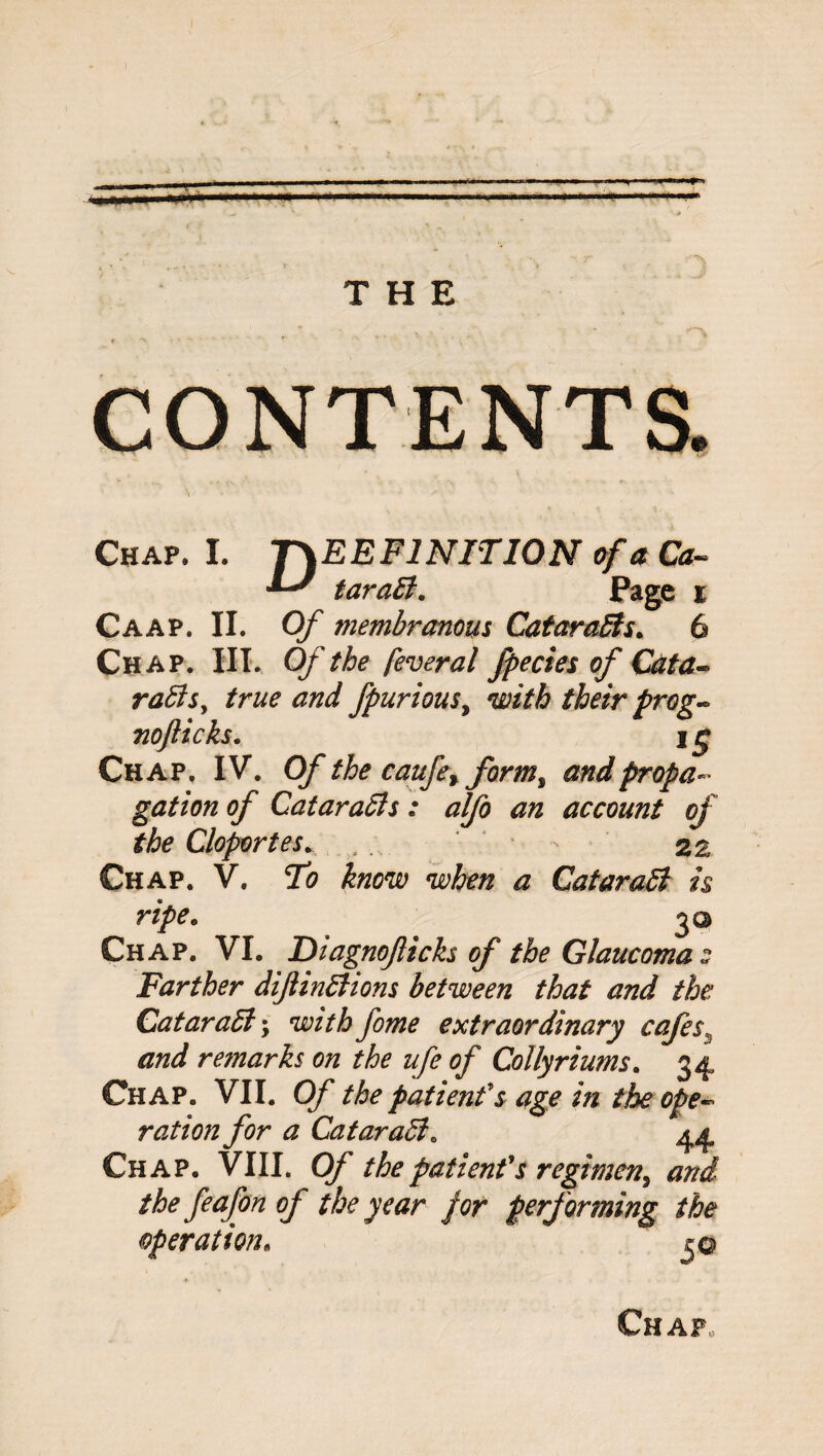 Chap. I. T\EEF1NIT10N of a Ca- taraB. Page i Caap. II. Of membranous CataraBs. 6 Chap. III. Of the feveral fpecies of Cata¬ raBs, true and fpuriousy with their prog- nofticks. i£ Chap. IV. Of the caufey formy and propa¬ gation of CataraBs: alfo an account of the Cloportes... * * 2 a Chap. V. To know when a CataraB is ripe. 2® Chap. VI. Diagnoficks of the Glaucomas Farther difinBions between that and the CataraB; with fome extraordinary cafes, and remarks on the ufe of Collyriums. 34 Chap. VII. Of the patient's age in the ope¬ ration for a CataraB. Chap. VIII. Of the patient's regimen, <0;?^ /A* of the year for performing the operation. Chap,