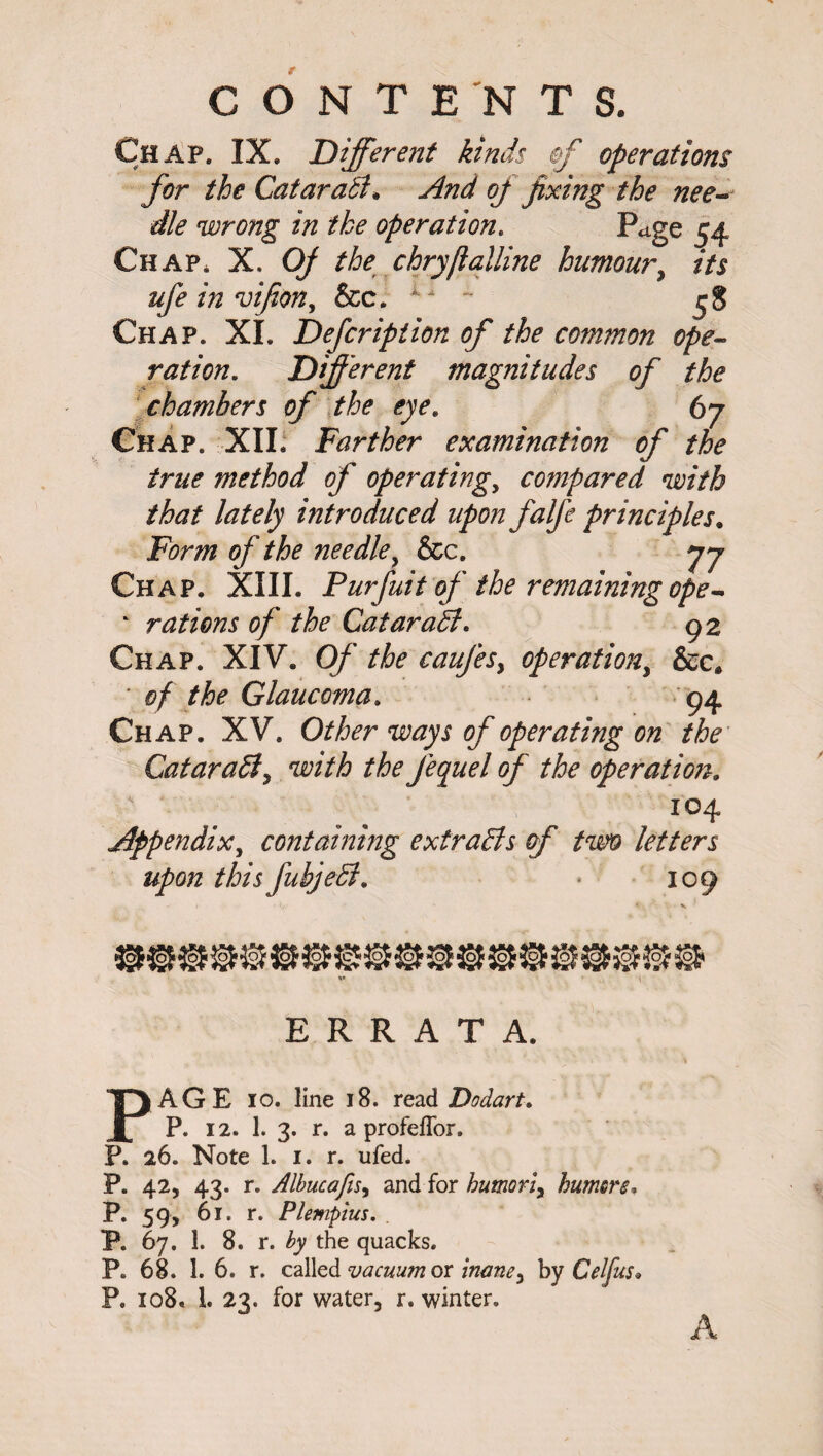 CONTENTS. Chap. IX. Different kinds of operations for the GataraB. And oj fixing the nee¬ dle wrong in the operation. Page 54 Chap, X. Oj the chryflalline humour, *7* ufe in vifion, &c. ~ ^8 Chap. XI. Defcription of the common ope¬ ration. Different magnitudes of the chambers of the eye. 67 Chap. XII. Farther examination of the true method of operating, compared with that lately introduced upon falfe principles. Form of the needle, &c. 77 Chap. XIII. Purfuit of the remaining ope - ‘ rations of the CataraB. 92 Chap. XIV. Of the caujesy operation, &c. * 0/ ^ Glaucoma. 94 Chap. XV. 0//6^r of operating on the CataraB y with the J'equel of the operation. 104 Appendix, containing extraBs of two letters upon this fubjeB. * 109 ERRATA. AGE 10. line 18. read Dodart. P. 12. 1. 3. r. a profefTor. P. 26. Note 1. 1. r. ufed. P. 42, 43. r. Albucafis, and for humoriy humors* P. 59, 61. r. Plempius. P. 67. 1. 8. r. by the quacks. P* 68. 1. 6. r. called vacuum or inaney by Celfus* P. 108, 1. 23. for water, r. winter. A