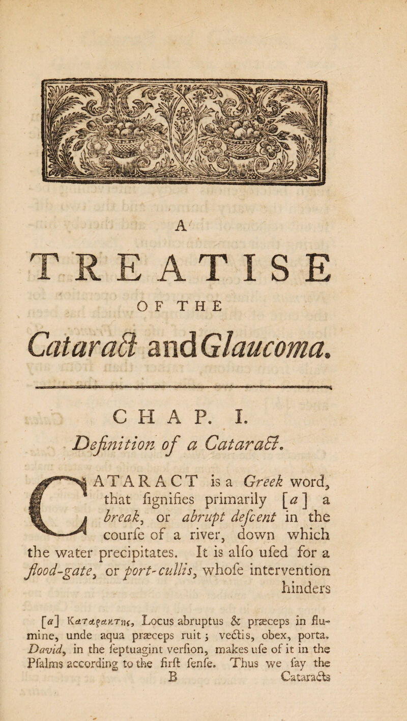 TREATISE O F T H E CHAP. I. Definition of a CataraSi. CATARACT is a Greek word,* that fignifies primarily [a] a breaks or abrupt defcent in the courfe of a river, down which the water precipitates. It is alfo ufed for a food-gate, or port-cullis, whofe intervention hinders [<?] KrfTrtfefcX-Tfif, Locus abruptus & pr^ceps in flu- mine, unde aqua prseceps ruit; vedtis, obex, porta, David, in the feptuagint verfion, makes ufe of it in the Pfalms according to the hrft fenfe. Thus we fay the B Catara&s