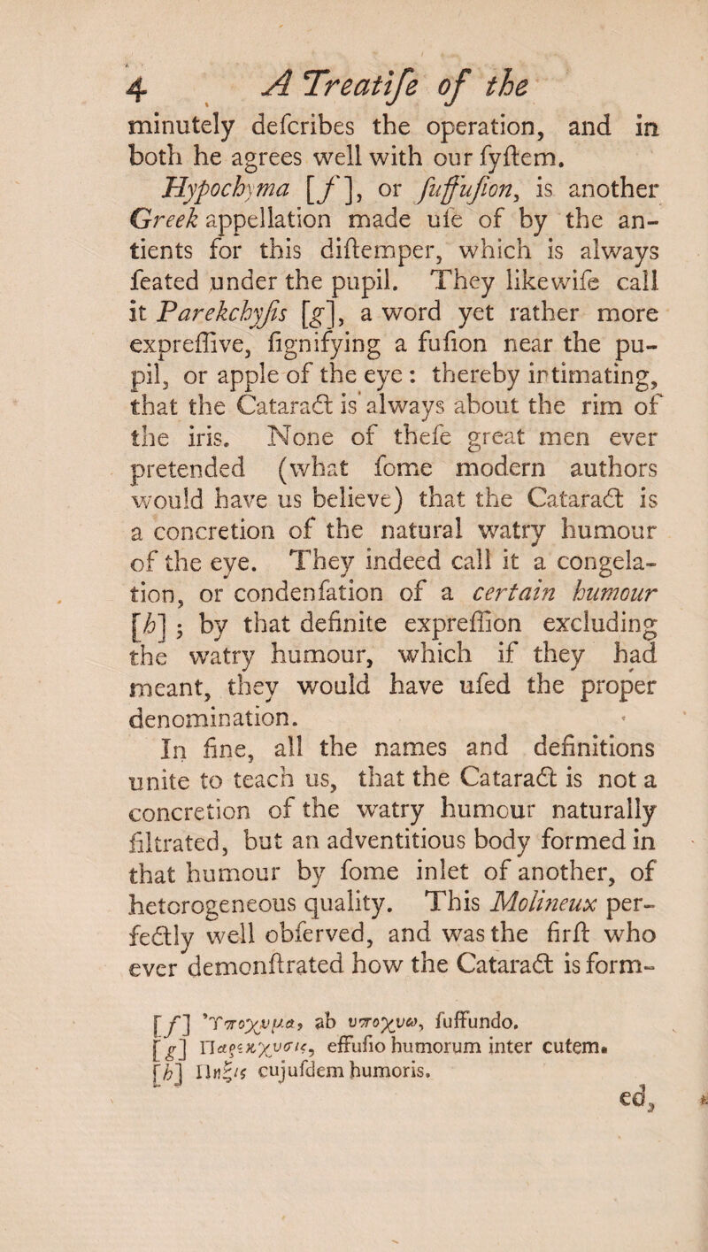 4 A Treatife of the minutely defcribes the operation, and in both he agrees well with our fyftem. Hypochyma [f'], or fuffufion, is another Greek appellation made uie of by the an- tients for this diftemper, which is always feated .under the pupil. They like wife call it Parekchyjis [g], a word yet rather more expreffive, fignifying a fufion near the pu¬ pil, or apple of the eye : thereby intimating, that the Cataradt is’ always about the rim of the iris. None of thefe great men ever pretended (what feme modern authors would have us believe) that the Cataradt is a concretion of the natural watry humour of the eye. They indeed call it a congela¬ tion, or condenfation of a certain humour [h] ; by that definite expreffion excluding the watry humour, which if they had meant, they would have ufed the proper denomination. In fine, all the names and definitions unite to teach us, that the Cataradt is not a concretion of the watry humour naturally filtrated, but an adventitious body formed in that humour by fome inlet of another, of heterogeneous quality. This Molineux per¬ fectly well obferved, and was the firft who ever demon ft rated how the Cataradt is form- [/] ’ riroxvp&> sb wTro'/yu, fuffundo. [-P-] nafwxytru, efFufiohumorum inter cuterm [|] IIcujufdem humoris.