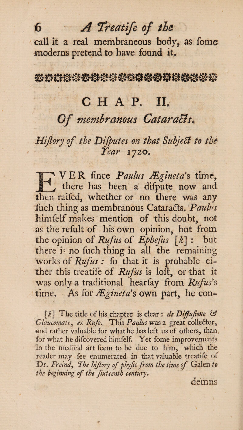 call it a real membraneous body, as fome moderns pretend to have found it. CHAR II. Of membranous Catara&s. Hijlory of the Difputes on that Subject to the Tear 1720, VER fince Paulus JEgineta’s time. there has been a difpute now and then raifed, whether or no there was any fuch thing as membranous Catarads. Paulus himfelf makes mention of this doubt, not as the refult of his own opinion, but from the opinion of Rufus of Ephefus [£] : but there is no fuch thing in all the remaining works of Rufus : fo that it is probable ei¬ ther this treatife of Rufus is loft, or that it was only a traditional hearfay from Rufus's time. As for Mgineta’s own part, he con- f [£] The title of his chapter is clear : de Diffuftone & Glaucomate, ex Rufo. This Paulus was a great collector, and rather valuable for what he has left us of others, than, for what he difcovered himfelf. Yet fome improvements in the medical art feem to be due to him, which the reader may fee enumerated in that valuable treatife of Dr. Freindy The hijlory of phyfic from the time of Galen t$ the beginning of the fixteenth century* demns