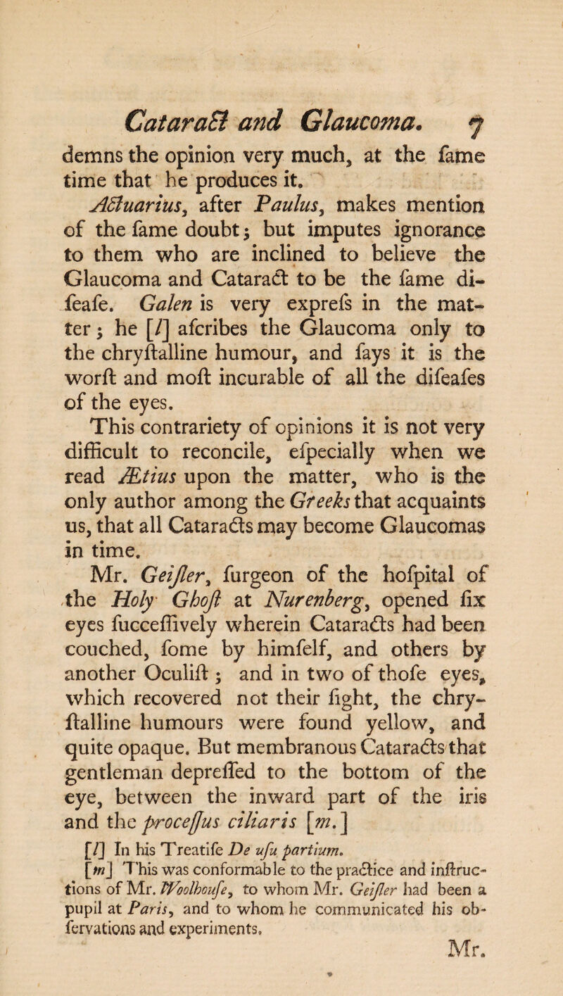 t CataraSi and Glaucoma. 7 demns the opinion very much* at the fame time that he produces it. Affiuarius^ after Paulus, makes mention of the fame doubt $ but imputes ignorance to them who are inclined to believe the Glaucoma and Cataract to be the fame di- feafe. Galen is very exprefs in the mat¬ ter $ he [/] afcribes the Glaucoma only to the chryftalline humour, and fays it is the worft and mod incurable of all the difeafes of the eyes. This contrariety of opinions it is not very difficult to reconcile* efpecially when we read Mtius upon the matter* who is the only author among the Gf eeks that acquaints us, that all Cataradts may become Glaucomas in time. Mr. Geijler, furgeon of the hofpital of the Holy Ghojl at Nurenberg, opened fix eyes fucceffively wherein Cataradts had been couched, fome by himfelf, and others by another Oculift ; and in two of thofe eyes* which recovered not their fight, the chry¬ ftalline humours were found yellow, and quite opaque. But membranous Cataradts that gentleman deprelfed to the bottom of the eye, between the inward part of the iris and the procefjus ciliaris [m. ] [/] In his Treatife De ufu partium, [tn] This was conformable to the practice and inftruc- lions of Mr. TVoolhouJe, to whom Mr. Geijler had been a pupil at Paris, and to whom he communicated his ob~ fervations and experiments, Mr.