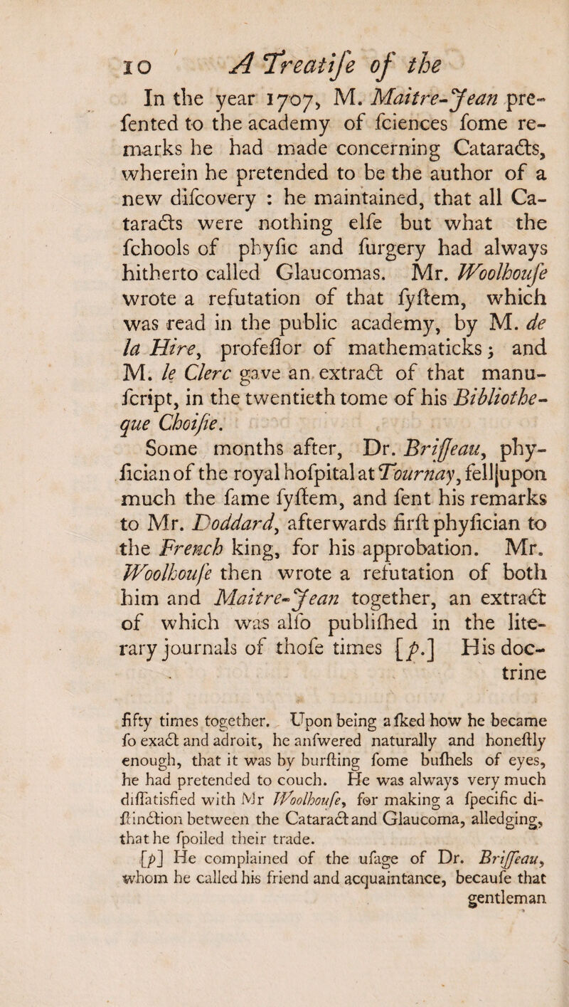 / IO A TreatIfe of the In the year 1707* M. Maitre-Jean pre~ fented to the academy of fciences fome re¬ marks he had made concerning Cataradls, wherein he pretended to be the author of a new difcovery : he maintained, that all Ca¬ taracts were nothing elfe but what the fchools of pbyfic and furgery had always hitherto called Glaucomas, Mr. JVoolhoufe wrote a refutation of that fyftem, which was read in the public academy, by M. de la Hire, profeflor of mathematicks 5 and M. le Clerc gave an extract of that manu¬ re rip t, in the twentieth tome of his Bibliothe- que Choi fie. Some months after, Dr. Brijjeau, phy- Jicianof the royal hofpital at Tournay, fell [upon much the fame fyftem, and fent his remarks to Mr. Doddard, afterwards firft phylician to the French king, for his approbation. Mr. Woolhoufe then wrote a refutation of both him and Maitre-Jean together, an extraCt of which was alfo published in the lite¬ rary journals of thofe times [/>.] His doc¬ trine fifty times together. Upon being a Iked how he became fo exadb and adroit, he anfwered naturally and honeftly enough, that it was by burfting fome bufhels of eyes, he had pretended to couch. Pie was always very much diflatisfied with Mr JVoolhoufe, for making a fpecific di¬ ll. indtion between the Cataradtand Glaucoma, alledging, that he fpoiled their trade. {/>] He complained of the ufage of Dr. Briffeau, whom he called his friend and acquaintance, becaufe that gentleman