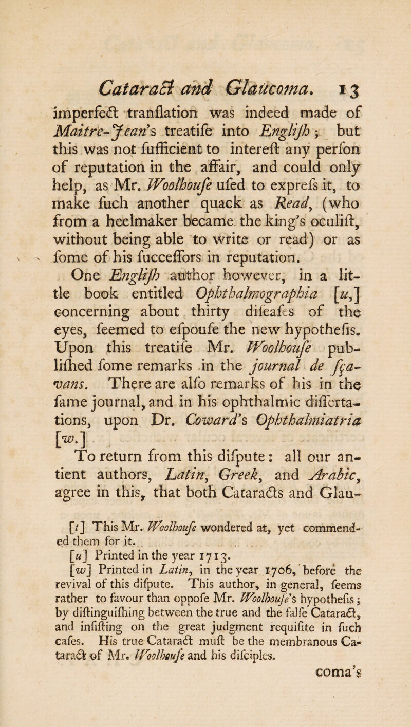 imperfect tranflation was indeed made of Maitre-Jean $ treatife into Englijh \ but this was not fufficient to intereft any perfon of reputation in the affair, and could only help, as Mr, Woolhoufe ufed to exprefsit, to make fuch another quack as Read, (who from a heelmaker became the king's oculift, without being able to write or read) or as fome of his fucceffors in reputation. One Englijh author however, in a lit¬ tle book entitled Ophthalmographia [&,] concerning about thirty difeafcs of the eyes, feemed to efpoufe the new hypothefis. Upon this treatife Mr. Woolhoufe pub¬ lished fome remarks in the journal de fa- vans. There are alfo remarks of his in the fame journal, and in his ophthalmic differta- tions, upon Dr. Coward’s Ophthahniatria (>•] To return from this difpute : all our an- tient authors, Latin, Greeks and Arabic, agree in this, that both Catara&s and Glau- [/] This Mr. Woolhoufe wondered at, yet commend¬ ed them for it. [a] Printed in the year 1713. [zu] Printed in Latin, in the year 1706, before the revival of this difpute. This author, in general, feems rather to favour than oppofe Mr. Woolhoufe S hypothefis; by diftinguifhing between the true and the falfe Catara£l, and infilling on the great judgment requifite in fuch cafes. His true Cataradl mull be the membranous Ca¬ taract of Mr. Woolhoufe and his difciples. coma's