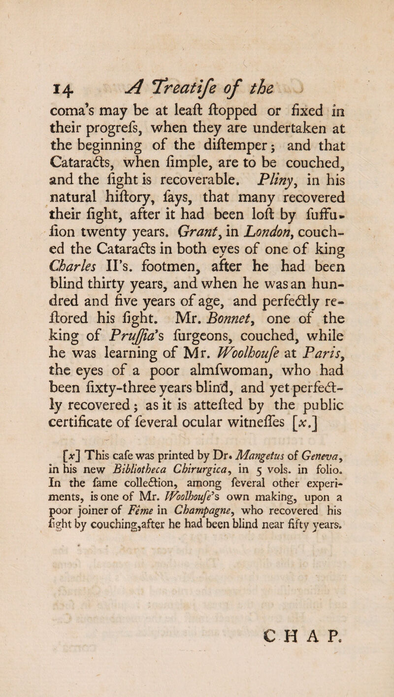 / ' . c, • 14 A Treatife of the coma’s may be at leaft flopped or fixed in their progrefs, when they are undertaken at the beginning of the diftemper; and that Cataradts, when fimple, are to be couched, and the fight is recoverable. Pliny, in his natural hiftory, fays, that many recovered their fight, after it had been loft by fuffu» lion twenty years. Grants in London, couch¬ ed the Catarafts in both eyes of one of king Charles IFs. footmen, after he had been blind thirty years, and when he was an hun¬ dred and five years of age, and perfectly re- ftored his fight. Mr. Bonnet, one of the king of PruJJials furgeons, couched, while he was learning of Mr. Woolhoufe at Paris, the eyes of a poor almfwoman, who had been fixty-three years blind, and yet perfect¬ ly recovered; as it is attefted by the public certificate of feveral ocular witnefles [x.] [^] This cafe was printed by Dr. Mangetus of Geneva, In his new Bibliotheca Cbirurgica, in 5 vols. in folio. In the fame colle&ion, among feveral other experi¬ ments, is one of Mr. Woolhoufe11 s own making, upon a poor joiner of Feme in Champagne, who recovered his %ht by couching,after he had been blind near fifty years. CHAP.
