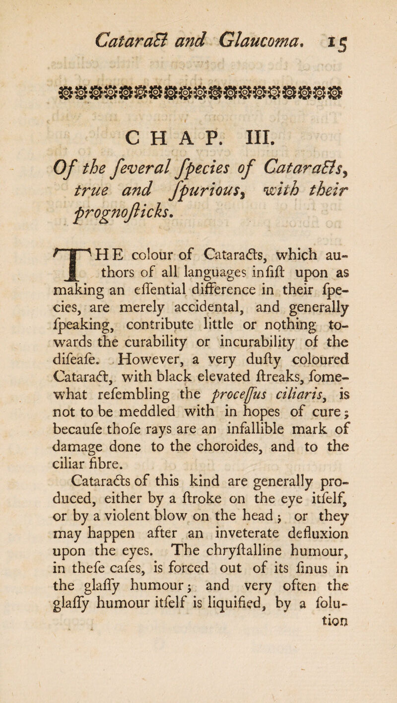 CHAP. III. Of the feveral fpecies of CataraBs, and fpuriou$% with their TH E colour of Cataradts, which au¬ thors of all languages inlift upon as making an effential difference in their fpe¬ cies, are merely accidental, and generally Ipeaking, contribute little or nothing to¬ wards the curability or incurability of the difeafe. However, a very dufty coloured Cataradf, with black elevated ftreaks, fome- what refembling the procejfus ciliaris, is not to be meddled with in hopes of cure; becaufe thofe rays are an infallible mark of damage done to the choroides, and to the ciliar fibre. Cataradts of this kind are generally pro¬ duced, either by a ftroke on the eye itfelf, or by a violent blow on the head ; or they may happen after an inveterate defluxion upon the eyes. The chryftalline humour^ in thefe cafes, is forced out of its finus in the glafly humour; and very often the glafty humour itfelf is liquified, by a flota¬ tion