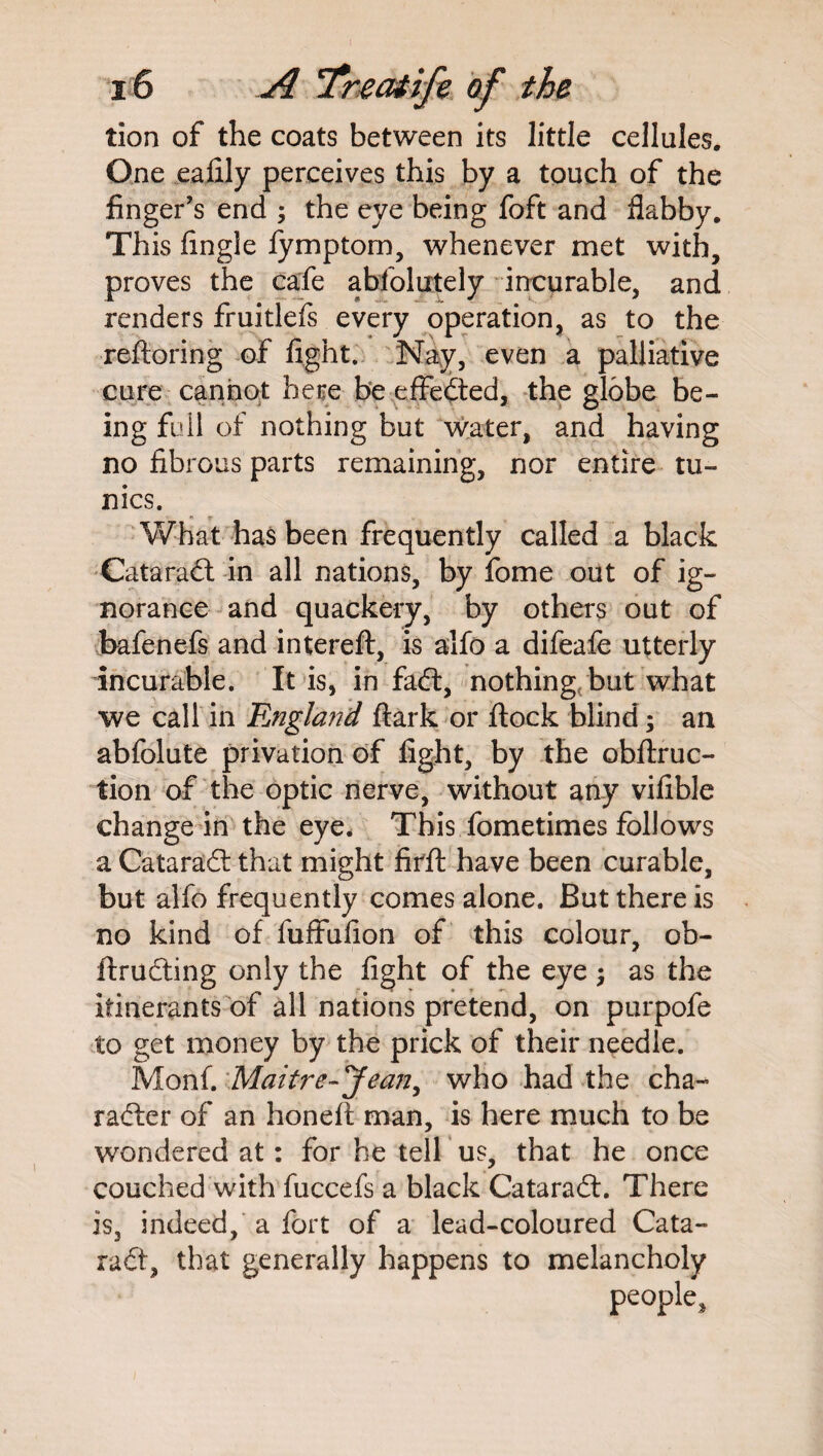 tion of the coats between its little cellules. One eafily perceives this by a touch of the finger’s end ; the eye being foft and flabby. This Angle fymptom, whenever met with, proves the cafe abfolutely incurable, and renders fruitlefs every operation, as to the reftoring of fight. Nay, even a palliative cure cannot here be effected, the globe be¬ ing full of nothing but water, and having no fibrous parts remaining, nor entire tu¬ nics. What has been frequently called a black Cataradt in all nations, by fome out of ig¬ norance and quackery, by others out of bafenefs and intereft, is alfo a difeafe utterly incurable. It is, in fadt, nothing but what we call in England ftark or flock blind; an abfolute privation of fight, by the obftruc- tion of the optic nerve, without any vifible change in the eye* This fometimes follows a Cataradt that might firft have been curable, but alfo frequently comes alone. But there is no kind of fuffufion of this colour, ob- ftructing only the fight of the eye ; as the itinerants of all nations pretend, on purpofe to get money by the prick of their needle. Monf. Maitre- Jean, who had the cha¬ racter of an honeft man, is here much to be wondered at: for he tell us, that he once couched with fuccefs a black Cataradt. There is, indeed, a fort of a lead-coloured Cata¬ radt, that generally happens to melancholy people.