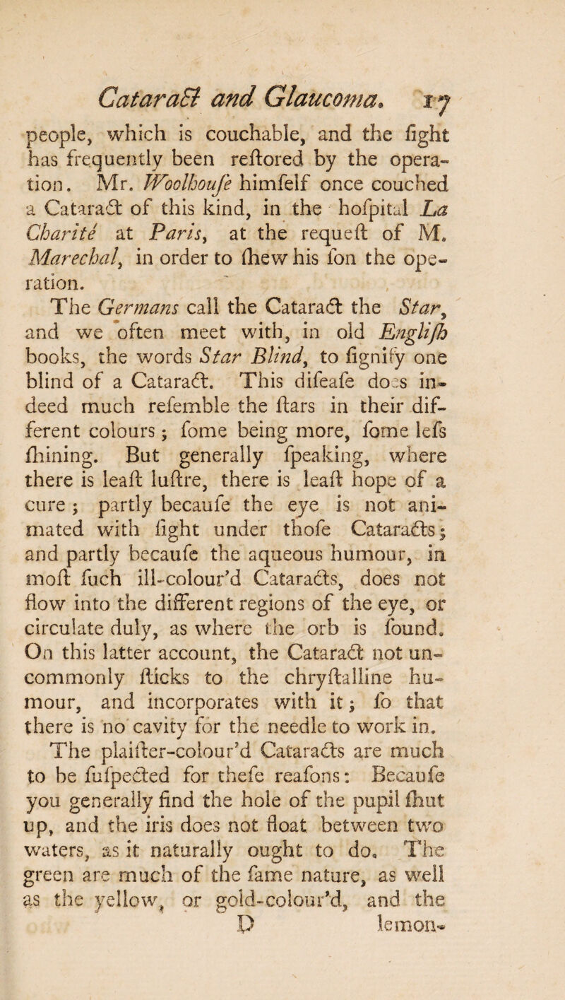people, which is couchahle, and the fight has frequently been reftored by the opera¬ tion. Mr. Woolhoufe himfeif once couched a Cataradt of this kind, in the hofpital La Charite at Parisy at the requeft of M. Marechal, in order to (hew his fon the ope¬ ration. The Germans call the Cataradt the Star, and we often meet with, in old Englifh books, the words Star Blind, to fignify one blind of a Cataradt. This difeafe does in¬ deed much refemble the ftars in their dif¬ ferent colours; fome being more, forne lefs fliining. But generally fpeaking, where there is leaft luftre, there is leaft hope of a cure ; partly becaufe the eye is not ani¬ mated with light under thofe Cataradts^ and partly becaufe the aqueous humour, in moil fuch ili-colour’d Cataracts, does not flow into the different regions of the eye, or circulate duly, as where the orb is found. On this latter account, the Cataradt not un¬ commonly flicks to the chryffcalline hu¬ mour, and incorporates with it, fo that there is no cavity for the needle to work in. The plaiiler-colour’d Cataradts are much to be fufpedted for thefe reafons: Becaufe you generally find the hole of the pupil flint up, and the iris does not float between two waters, as it naturally ought to do. The green are much of the fame nature, as well as the yellow, or gold-coloured, and the P lemon-