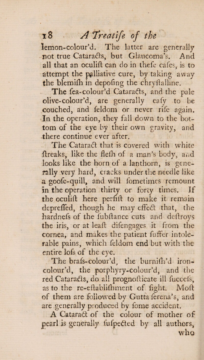 lemon-colour’d. The latter are generally riot true Cataracts, but Glaucoma’s. And all that an oculift can do in thefe cafes, is to attempt the palliative cure, by taking away the blemifh in depofing the chryftalline. The fea-colour’d Catarads, and the pale olive-colour’d, are generally eafy to be couched, and feldom or never rife again. In the operation, they fall down to the bot¬ tom of the eye by their own gravity, and there continue ever after. The Catarad that is covered with white flreaks, like the flefh of a man’s body, and looks like the horn of a lanthorn, is gene¬ rally very hard, cracks under the needle like a goofe-quill, and will fometimes remount in the operation thirty or forty times. If the oculift here perfift to make it remain depreffed, though he may cffed that, the hardnefs of the fubftance cuts and deftroys the iris, or at lead difengages it from the cornea, and makes the patient fuffer intole¬ rable pains, which feldom end but with the entire lofs of the eye. The brafs-colour’d, the burnifh’d iron* colour’d, the porphyry-colour’d, and the red Catarads, do all prognofticate ill fuccefs, as to the re-eftablifhment of fight. Moft of them are followed by Gutta ferena’s, and are generally produced by fome accident. A Catarad of the colour of mother of pearl is generally fufpeded by all authors, who