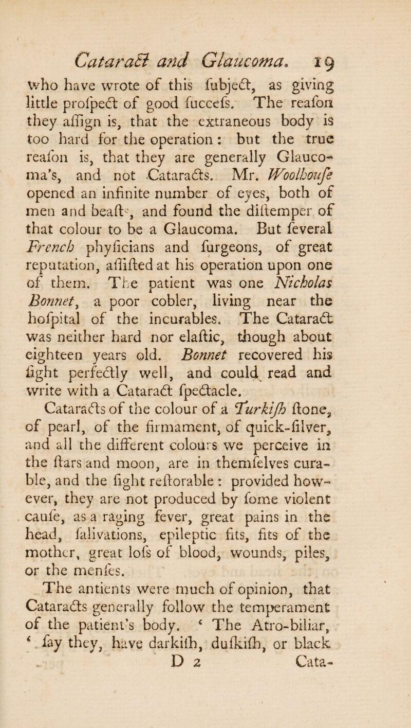 who have wrote of this fubjed, as giving little profped of good fuccefs. The reafon they affign is, that the extraneous body is too hard for the operation: but the true reafon is, that they are generally Glauco^ ma’s, and not Catarads. Mr. Woolhoufe opened an infinite number of eyes, both of men and beaflg and found the diftemper of that colour to be a Glaucoma. But feveral French phyficians and furgeons, of great reputation, affifted at his operation upon one of them. The patient was one Nicholas Bonnet, a poor cobler, living near the hofpital of the incurables. The Catarad was neither hard nor elaftic, though about eighteen years old. Bonnet recovered his fight perfectly well, and could read and write with a Catarad fpedacle. Catarads of the colour of a Furkijh fione3 of pearl, of the firmament, of quick-filver,, and all the different colours we perceive in the fiars and moon, are in themfelves cura¬ ble, and the fight reflorable : provided how¬ ever, they are not produced by feme violent caule, as a raging fever, great pains in the head, falivations, epileptic fits, fits of the mother, great lofs of blood, wounds, piles, or the menfes. The antients were much of opinion, that Catarads generally follow the temperament of the patient's body. ‘ The Atro-biiiar, 4 fay they, have darkiih, dufkifb, or black D 2 Cata-