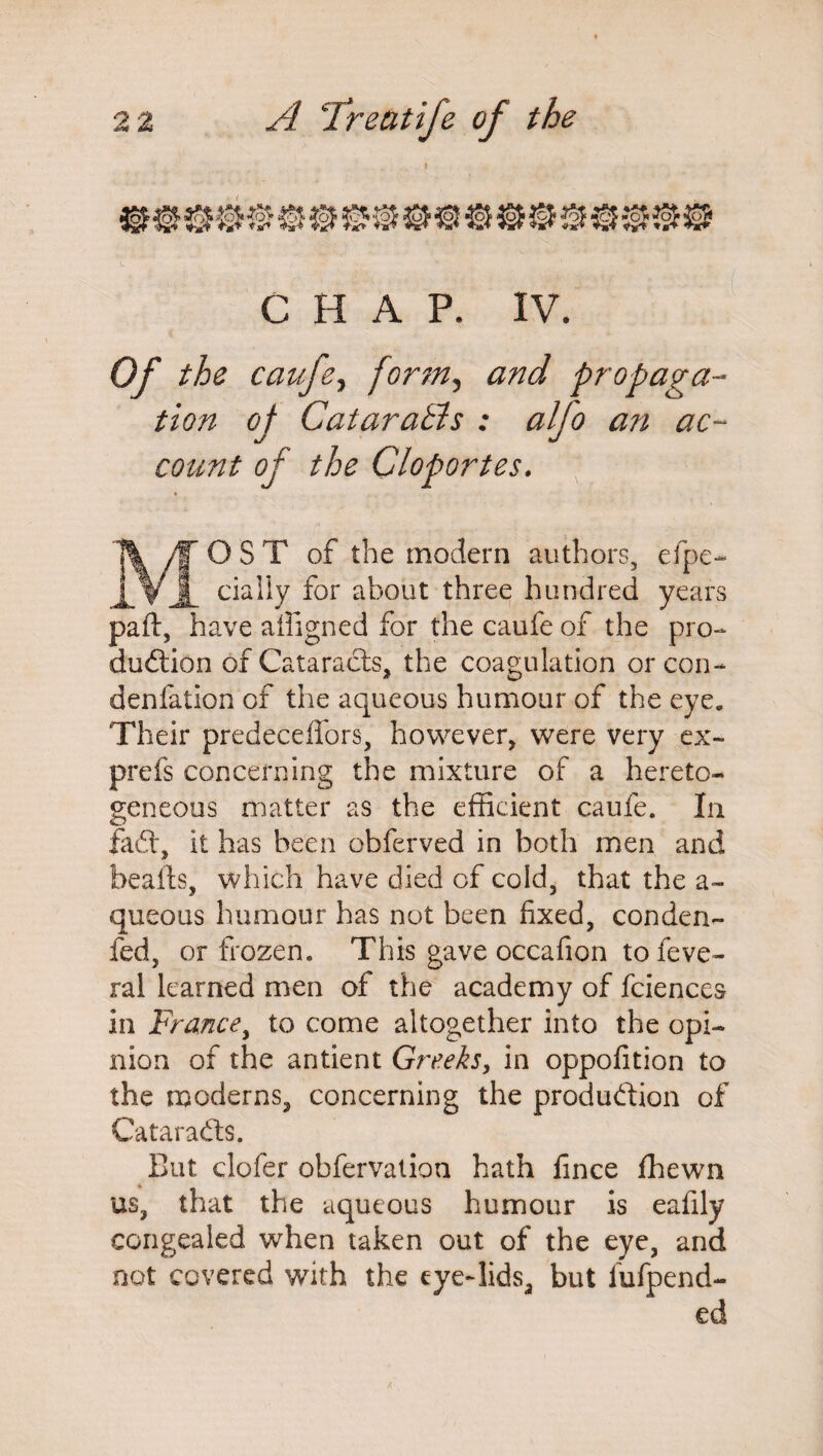 ♦ CHAP. IV. Of the caufe, form, and propaga¬ tion of Cataratls : alfo an ac¬ count of the Cloportes. MOST of the modern authors, efpe- dally for about three hundred years paft, have ailigned for the caufe of the pro¬ duction of Cataracts* the coagulation or con- denfation of the aqueous humour of the eye. Their predeceffors, however, were very ex- prefs concerning the mixture of a hereto- geneous matter as the efficient caufe. In faCt, it has been obferved in both men and beafts, which have died of cold, that the a- queous humour has not been fixed, conden- fed, or frozen. This gave occafion to feve- ral learned men of the academy of fciences in France, to come altogether into the opi¬ nion of the antient Greeks, in oppofition to the moderns, concerning the production of Cataradts. But clofer obfervation hath fince fhewn us, that the aqueous humour is eafily congealed when taken out of the eye, and not covered with the eye-lids, but fufpend- ed