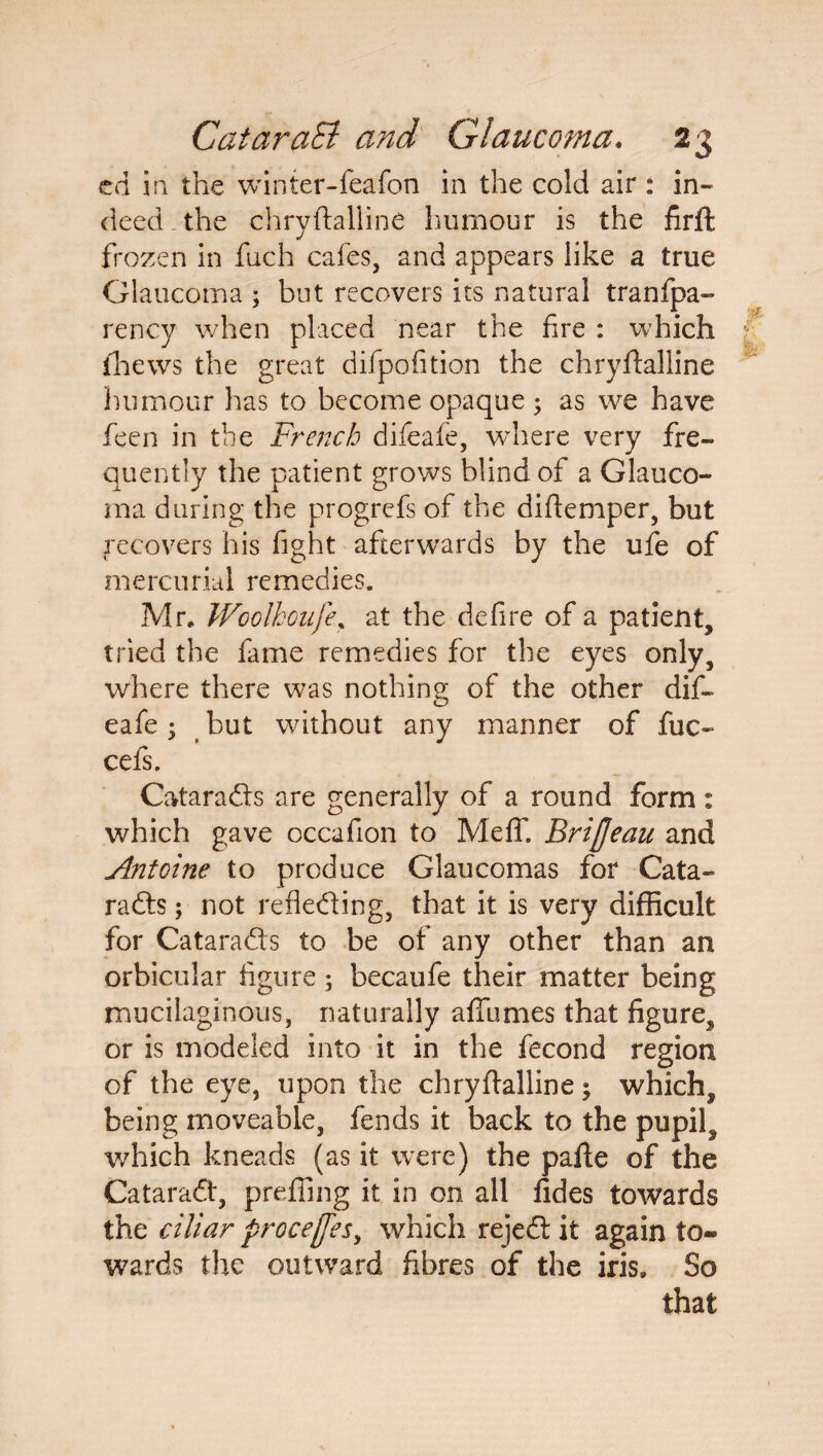 ed in the winter-feafon in the cold air : in¬ deed the chryftalline humour is the firft frozen in fuch cafes, and appears like a true Glaucoma ; but recovers its natural tranfpa- rency when placed near the fire : which thews the great difpofition the chryftalline humour has to become opaque ; as we have feen in the French difeafe, where very fre¬ quently the patient grows blind of a Glauco¬ ma during the progrefs of the diftemper, but recovers his fight afterwards by the ufe of mercurial remedies. Mr. Wcolhoufe, at the defire of a patient, tried the fame remedies for the eyes only, where there was nothing of the other dif- o eafe • but without any manner of fuc- cefs. Cataradfs are generally of a round form : which gave occafion to Meff. BriJJeau and Antoine to produce Glaucomas for Cata- radts; not reflecting, that it is very difficult for CataraCts to be of any other than an orbicular figure ; becaufe their matter being mucilaginous, naturally afiumes that figure, or is modeled into it in the fecond region of the eye, upon the chryftalline; which, being moveable, fends it back to the pupil, v/hich kneads (as it were) the pafte of the CataraCt, prefling it in on all fides towards the ciliar process, which rejefl it again to- wards the outward fibres of the iris. So that