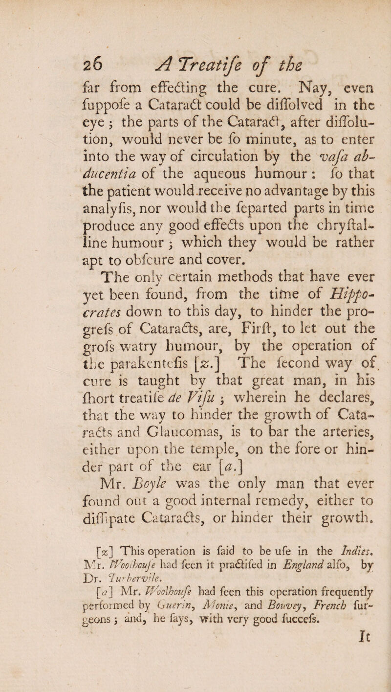 far from effecting the cure, Nay, even fuppofe a Cataradt could be diffolved in the eye ; the parts of the Cataradl, after diffolu- tion, would never be fo minute, as to enter into the way of circulation by the vafa ab- ducentia of the aqueous humour: fo that the patient would .receive no advantage by this analyfis, nor would the feparted parts in time produce any good effedts upon the chryftaL- line humour ; which they would be rather apt to obfcure and cover. The only certain methods that have ever yet been found, from the time of Hippo¬ crates down to this day, to hinder the pro- grefs of Cataradts, are, Firft, to let out the grofs watry humour, by the operation of the parakentefis [z.] The fecond way of. cure is taught by that great man, in his fhort treatife de Vifu ; wherein he declares, that the way to hinder the growth of Cata- radts and Glaucomas, is to bar the arteries, either upon the temple, on the fore or hin¬ der part of the ear \_ai] Mr. Boyle was the only man that ever found out a good internal remedy, either to diffipale Cataradts, or hinder their growth. [%] This operation is faid to be ufe in the Indies. Mr. iVooihouje had feen it pradtifed in England alfo, by Dr. Turherv'de. [<?] Mr. Woolhoufe had feen this operation frequently performed by Guerin, Monie, and Bouvey, French fur- geons; and, he fays, with very good fuccefs. It