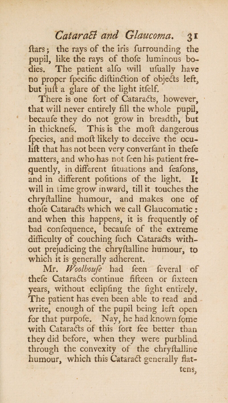 ftars; the rays of the iris furrounding the pupil, like the rays of thofe luminous bo¬ dies. The patient alfo will ufually have no proper fpecific diftindion of objeds left^ but juft a glare of the light itfelf. There is one fort of Catarads, however, that will never entirely fill the whole pupil, becaufe they do not grow in breadth, but in thicknefs. This is the mo ft dangerous fpecies, and moft likely to deceive the ocu« lift that has not been very converfant in thefe matters, and who has not feen his patient fre« quently, in different lituations and feafons, and in different pofitions of the light. It will in time grow inward, till it touches the chryftalline humour, and makes one of thofe Catarads which we call Glaucomatic : and when this happens, it is frequently of bad confequence, becaufe of the extreme difficulty of couching fuch Catarads with¬ out prejudicing the chryftalline humour, to which it is generally adherent. Mr. Woolhouje had feen feveral of thefe Catarads continue fifteen or fixteen years, without eclipfing the fight entirely. The patient has even been able to read and write^ enough of the pupil being left open for that purpofe. Nay, he had known fpme with Catarads of this fort fee better than they did before, when they were purblind through the convexity of the chryftalline humour, which this Catarad generally flat¬ tens.