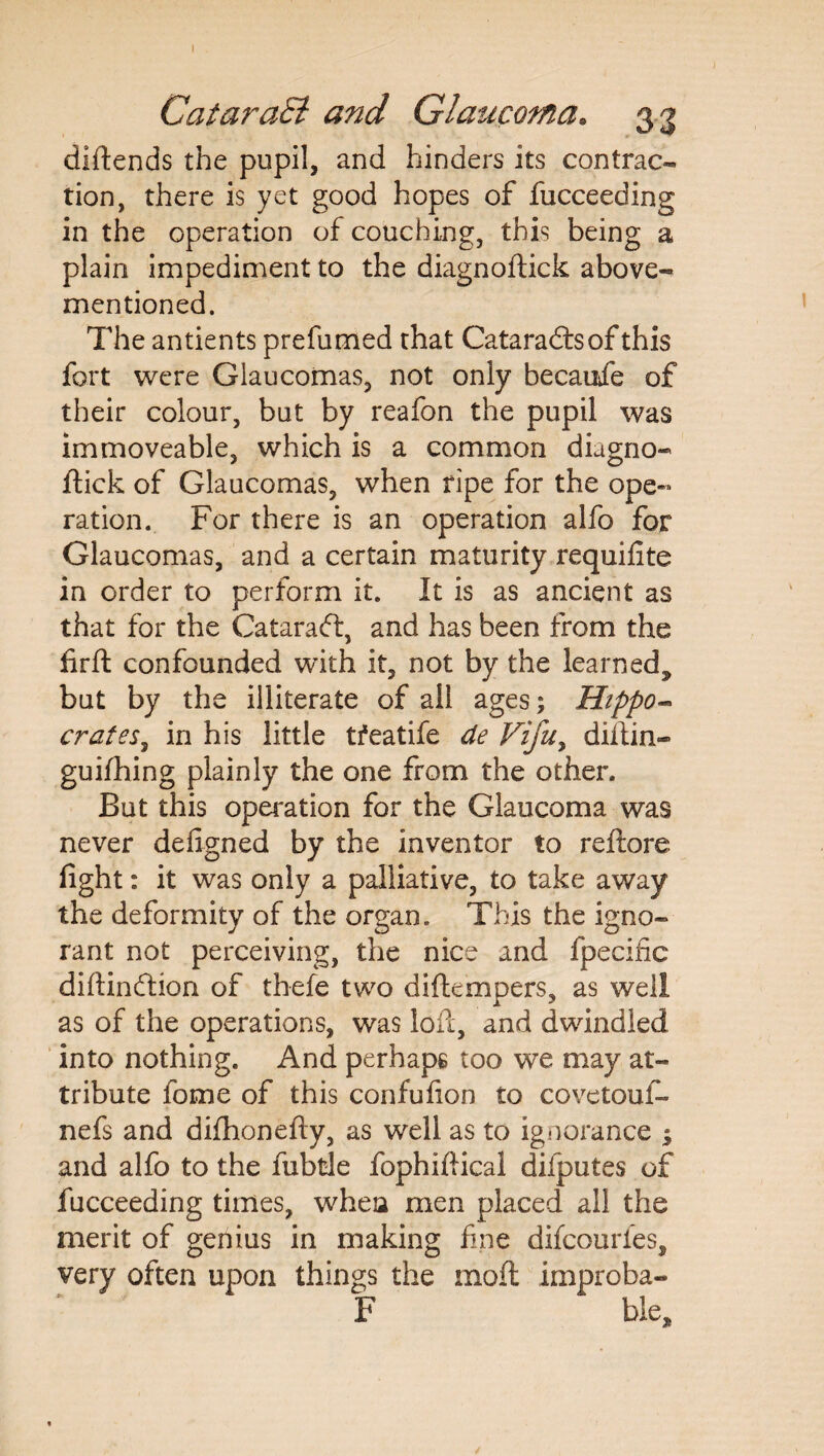 I CataraB and Glaucoma. 33 diftends the pupil, and hinders its contrac¬ tion, there is yet good hopes of fucceeding in the operation of couching, this being a plain impediment to the diagnoftick above- mentioned. The antients prefumed that Cataradtsof this fort were Glaucomas, not only becaufe of their colour, but by reafon the pupil was immoveable, which is a common diagno¬ ftick of Glaucomas, when ripe for the ope¬ ration. For there is an operation alfo for Glaucomas, and a certain maturity requifite in order to perform it. It is as ancient as that for the Cataradt, and has been from the firft confounded with it, not by the learned,, but by the illiterate of all ages; Hippo- crates, in his little tfeatife de Vifuy diftin- guifhing plainly the one from the other. But this operation for the Glaucoma was never deftgned by the inventor to reftore fight: it was only a palliative, to take away the deformity of the organ. This the igno¬ rant not perceiving, the nice and fpecific diftincftion of thefe two diftempers, as well as of the operations, was loft, and dwindled into nothing. And perhaps too we may at¬ tribute fome of this confufion to covetouf- nefs and difhonefty, as well as to ignorance $ and alfo to the fubtle fophiftical difputes of fucceeding times, whea men placed all the merit of geriius in making fine difcourfes, very often upon things the inoft improba- F ble.