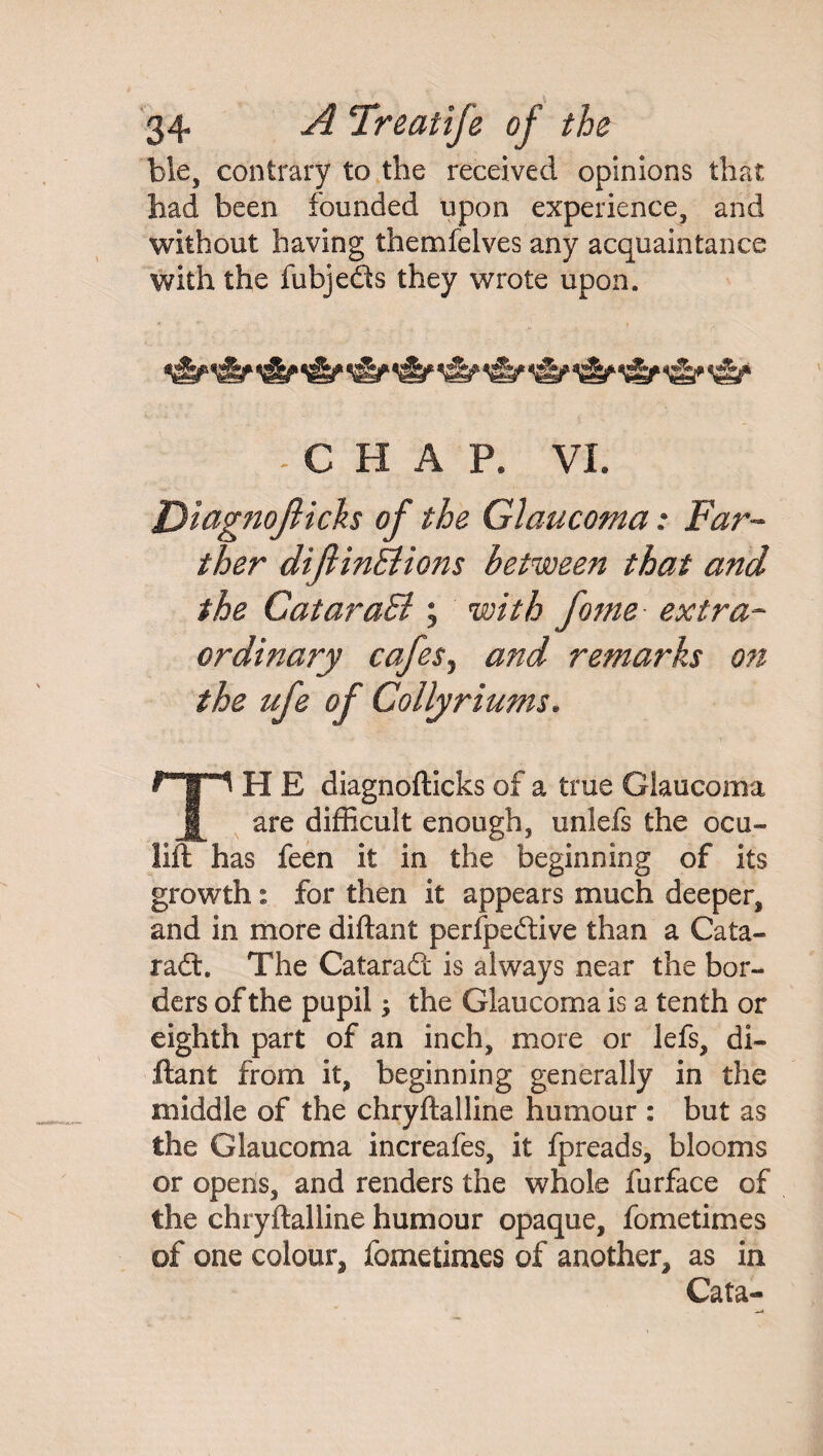 ble, contrary to the received opinions that had been founded upon experience, and without having themfelves any acquaintance with the fubjeds they wrote upon. &qgjEy C H A p8 VI. Diagnojlicks of the Glaucoma: Far¬ ther difiinBions between that and the CataraB ; with fome extra¬ ordinary cafesj and remarks on the ufe of Colly riums* T H E diagnofticks of a true Glaucoma are difficult enough, unlefs the ocu- lift has feen it in the beginning of its growth i for then it appears much deeper, and in more diftant perfpedive than a Cata- rad. The Catarad is always near the bor¬ ders of the pupil; the Glaucoma is a tenth or eighth part of an inch, more or lefs, di- ftant from it, beginning generally in the middle of the chryflalline humour : but as the Glaucoma increafes, it fpreads, blooms or opens, and renders the whole furface of the chryflalline humour opaque, fometimes of one colour, fometimes of another, as in Cata-