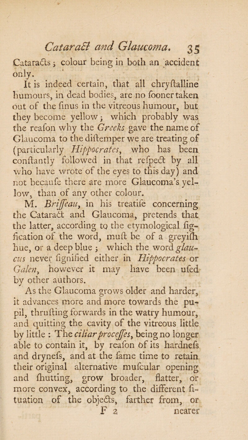 Cataracts 3 colour being in both an accident only. It is indeed certain, that all chryftalline humours, in dead bodies, are no fooner taken out of the ftnus in the vitreous humour, but they become yellow ^ which probably was the reafon why the Greeks gave the name of Glaucoma to the diftemper we are treating of (particularly Hippocrates, who has been conftantly followed in that refpedt by all who have wrote of the eyes to this day ) and not becaufe there are more Glaucoma’s yel¬ low, than of any other colour. M. BriJfeaUy in his treatife concerning the Cataradt and Glaucoma, pretends that the latter, according tq the etymological fig- fication of the word, mu ft be of a greyifh hue, or a deep blue ; which the word glau- cus never fignified either in Hippocrates or Galen, however it may have been ufed by other authors. As the Glaucoma grows older and harder^ it advances more and more towards the pu¬ pil, thrufting forwards in the watry humour, and quitting the cavity of the vitreous little by little : The ciliarprocejfes, being no longer able to contain it, by reafon of its hardnefs and drynefs, and at the fame time to retain their original alternative mufcular opening and fhutting, grow broader, flatter, or more convex, according to the different ft- tuation of the objedts, farther from, or F z nearer