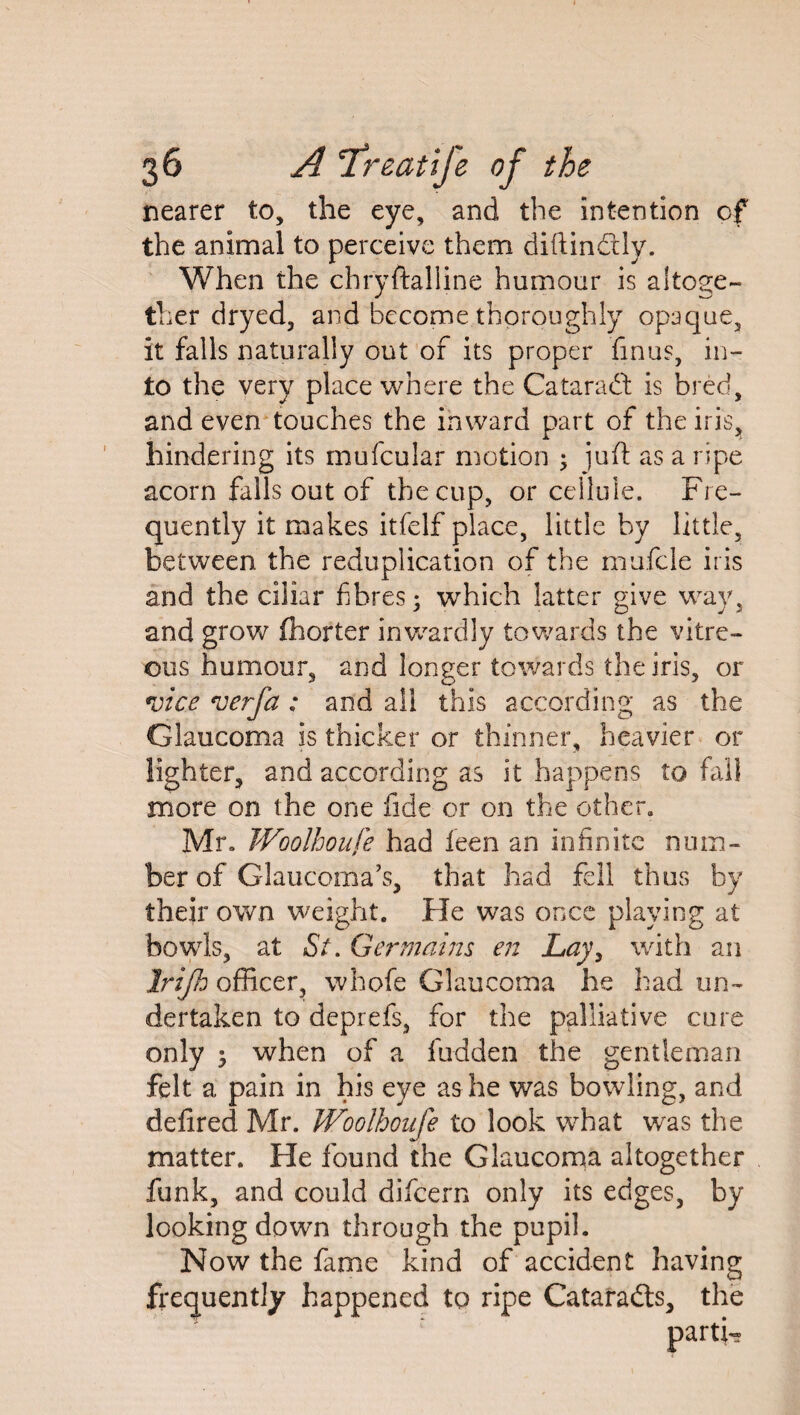 nearer to, the eye, and the intention of the animal to perceive them diftin&ly. When the chryftalline humour is altoge¬ ther dryed, and become thoroughly opaque, it falls naturally out of its proper finus, in¬ to the very place where the Cataraft is bred, and even touches the inward part of the iris,, hindering its mufcular motion ; juft as a ripe acorn falls out of the cup, or cellule. Fre¬ quently it makes itfelf place, little by little, between, the reduplication of the mufcle iris and the ciiiar fibres; which latter give way, and grow fhorter inwardly towards the vitre¬ ous humour, and longer towards the iris, or vice verfa ; and all this according as the Glaucoma is thicker or thinner, heavier or lighter, and according as it happens to fall more on the one fide or on the other. Mr. Woolhoufe had feen an infinite num¬ ber of Glaucoma's, that had fell thus by their own weight. He was once playing at bowls, at St. Germains en Lay, with an Irifh officer, whofe Glaucoma he had un¬ dertaken to deprefs, for the palliative cure only ^ when of a fudden the gentleman felt a pain in his eye as he was bowling, and defired Mr. Woolhoufe to look what was the matter. He found the Glaucoma altogether funk, and could difcern only its edges, by looking dowm through the pupil. Now the fame kind of accident having frequently happened to ripe Cataradts, the parti-
