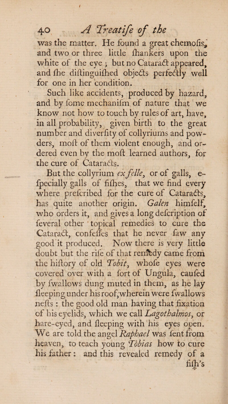 / 40 A Treatife of the was the matter. He found a great chemofis, and two or three little {hankers upon the white of the eye ; but no Cataraft appeared, and fhe diftinguifhed objedts perfectly well for one in her condition. Such like accidents, produced by hazard, and by fome mechanifm of nature that we know not how to touch by rules of art, have, in all probability, given birth to the great number and diverfity of collyriums and pow¬ ders, moil of them violent enough, and or¬ dered even by the moft learned authors, for the cure of Cataradls. But the collyrium ex felle, or of galls, e~ fpecially galls of fifties, that we find every where prefcribed for the cure of Cataradls, has quite another origin. Galen himfelf, who orders it, and gives a long defcription of feveral other ' topical remedies to cure the Cataradl, confefles that he never faw any good it produced. Now there is very little doubt but the rife of that renJbdy came from the hiftory of old Tobit, whofe eyes were covered over with a fort of Ungula, caufed by fwallows dung muted in them, as he lay fleeping under his roof, wherein were fwallows nefts: the good old man having that fixation of his eyelids, which we call Lagothalmos, or hare-eyed, and fleeping with his eyes open. We are told the angel Raphael was fentfroin heaven, to teach young !Tobias how to cure his father: and this revealed remedy of a fifties #