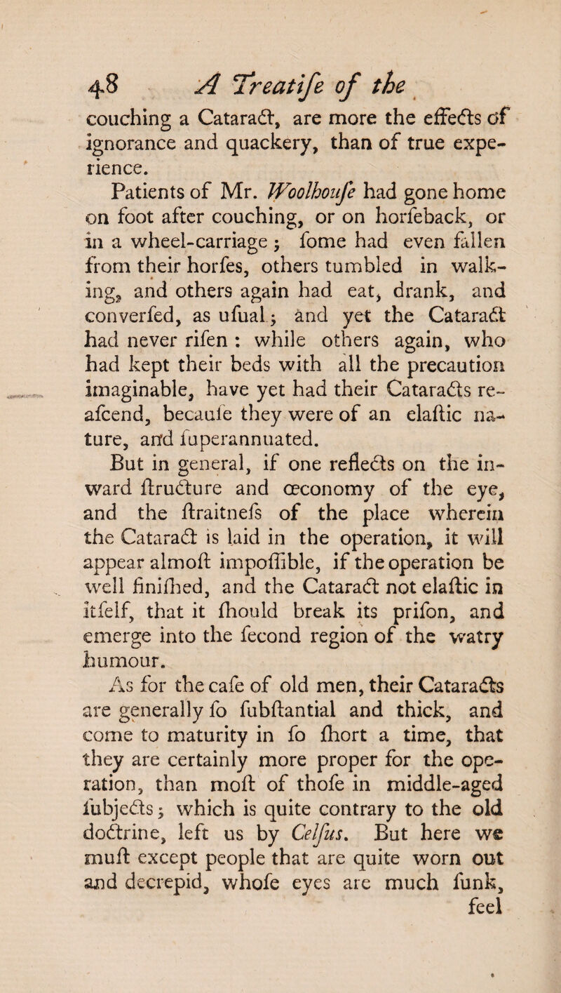 couching a Catarad, are more the effects df Ignorance and quackery, than of true expe¬ rience. Patients of Mr. Woolhoufe had gone home on foot after couching, or on horfeback, or in a wheel-carriage $ fome had even fallen from their horfes, others tumbled in walk- ing., and others again had eat, drank, and converfed, as ufual; and yet the Catarad: had never rifen : while others again, who had kept their beds with all the precaution Imaginable, have yet had their Catarads re- afcend, becaufe they were of an elaftic na¬ ture, and fuperannuated. But in general, if one refleds on the in¬ ward ftrudure and ceconomy of the eye, and the ftraitnefs of the place wherein the Catarad is laid in the operation, it will appear almoft impoffible, if the operation be well finifhed, and the Catarad not elaftic in itfelf, that it fhould break its prifon, and emerge into the fecond region of the watry humour. As for the cafe of old men, their Catarads are generally fo fubftantial and thick, and come to maturity in fo fhort a time, that they are certainly more proper for the ope¬ ration, than moft of thofe in middle-aged fubjeds; which is quite contrary to the old dodrine, left us by Celfus. But here we muft except people that are quite worn out and decrepid, whofe eyes are much funk.