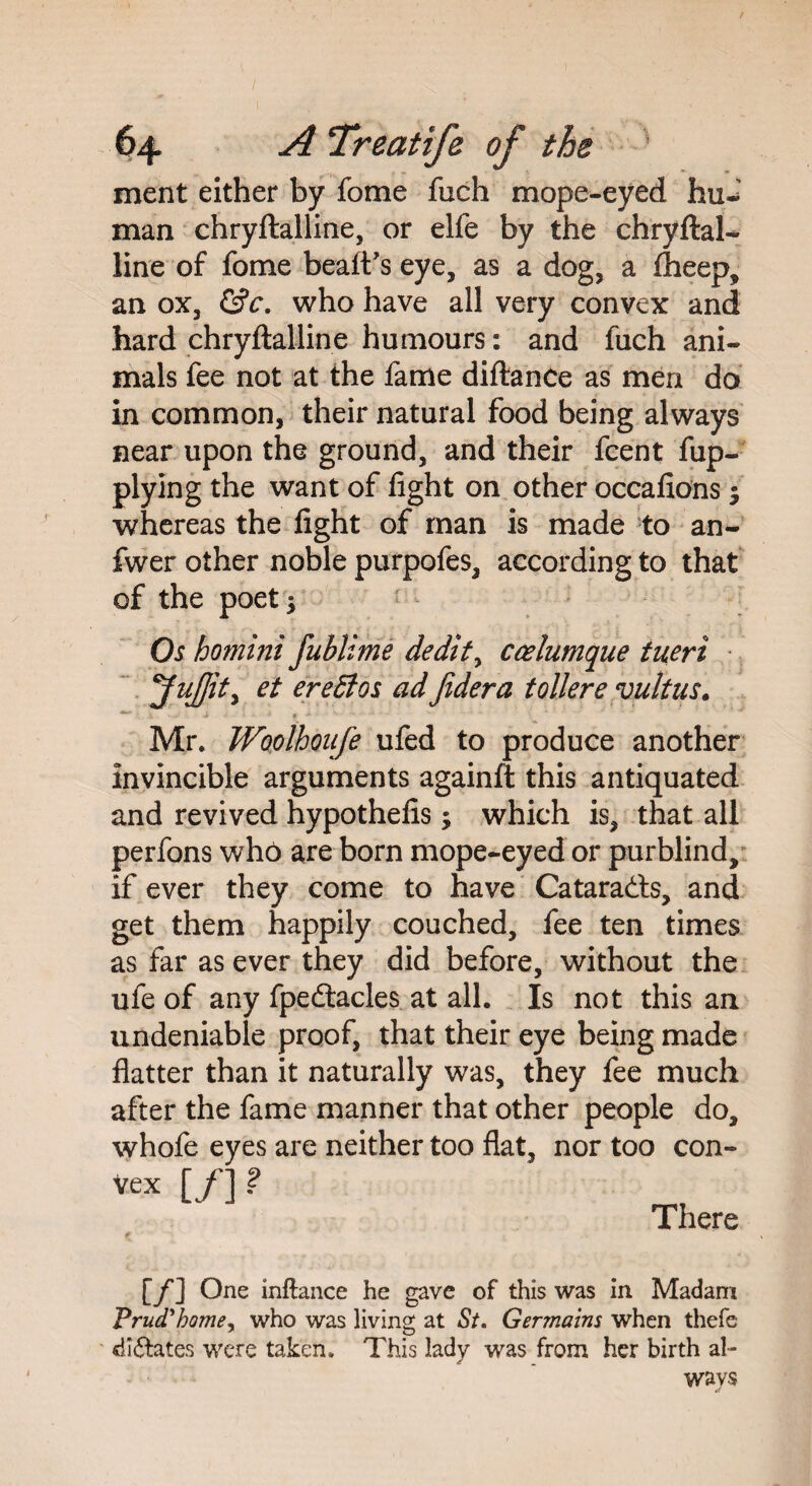 ment either by fome fuch mope-eyed hu¬ man chryftalline, or elfe by the chryftal- line of fome beaft’s eye, as a dog, a fheep, an ox, &c. who have all very convex and hard chryftalline humours: and fuch ani¬ mals fee not at the fame diftanCe as men do in common, their natural food being always near upon the ground, and their fcent fup- plying the want of fight on other occafions $ whereas the fight of man is made to an- fwer other noble purpofes, according to that of the poet 5 Os homini fublime dedtt, ccelumque tueri et ereSios ad Jidera toilere vultus. Mr. Woolhoaje ufed to produce another invincible arguments againft this antiquated and revived hypothefis; which is, that all perfons who are born mope-eyed or purblind, if ever they come to have Cataracts, and get them happily couched, fee ten times as far as ever they did before, without the ule of any fpedacles at all. Is not this an undeniable proof, that their eye being made flatter than it naturally was, they fee much after the fame manner that other people do, whofe eyes are neither too flat, nor too con¬ vex [/] ? There [/] One inftance he gave of this was in Madam Prud'homey who was living at St. Germains when thefe dictates were taken. This lady was from her birth al¬ ways