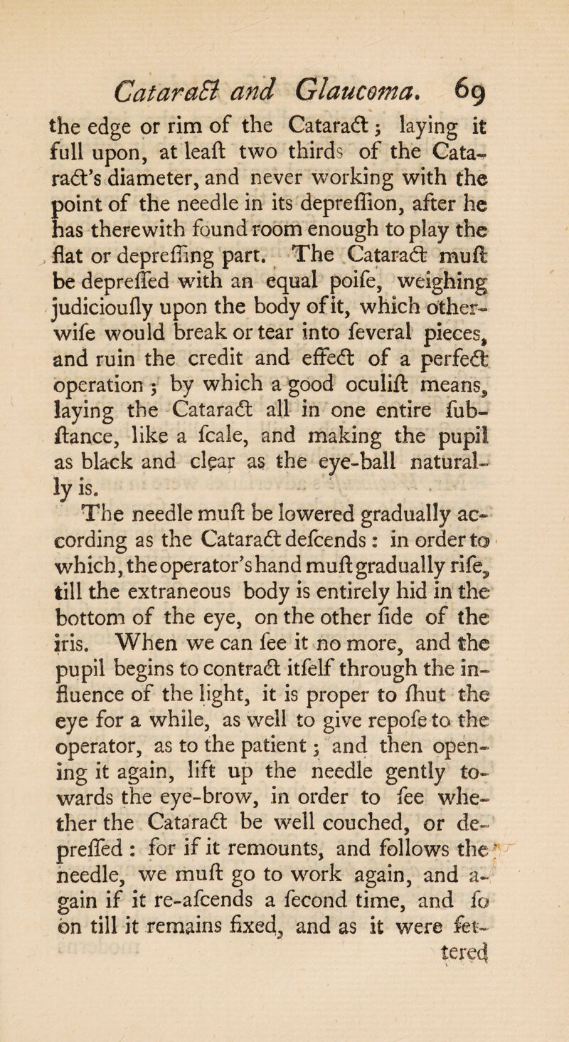 the edge or rim of the CataraCt \ laying it full upon, at leaft two thirds of the Cata¬ ract’s diameter, and never working with the point of the needle in its depreffion, after he has therewith found room enough to play the flat or depreffing part. The CataraCt mu ft be depreffed with an equal poife, weighing judicioufly upon the body of it, which other- wife would break or tear into feveral pieces, and ruin the credit and efteCt of a perfect operation ; by which a good oculift means, laying the Cataradt all in one entire fub- ftance, like a fcale, and making the pupil as black and clear as the eye-ball natural¬ ly is. The needle mufl: be lowered gradually ac¬ cording as the CataraCt defcends: in order to which, the operator’s hand mufl: gradually rife^ till the extraneous body is entirely hid in the bottom of the eye, on the other fide of the iris. When we can fee it no more, and the pupil begins to contract itfelf through the in¬ fluence of the light, it is proper to fhut the eye for a while, as well to give repofe to the operator, as to the patient; and then open¬ ing it again, lift up the needle gently to¬ wards the eye-brow, in order to fee whe¬ ther the CataraCt be well couched, or de- preffed : for if it remounts, and follows the; needle, we mufl go to work again, and a- gain if it re-afcends a fecond time, and fo bn till it remains fixed,, and as it were fet¬ tered