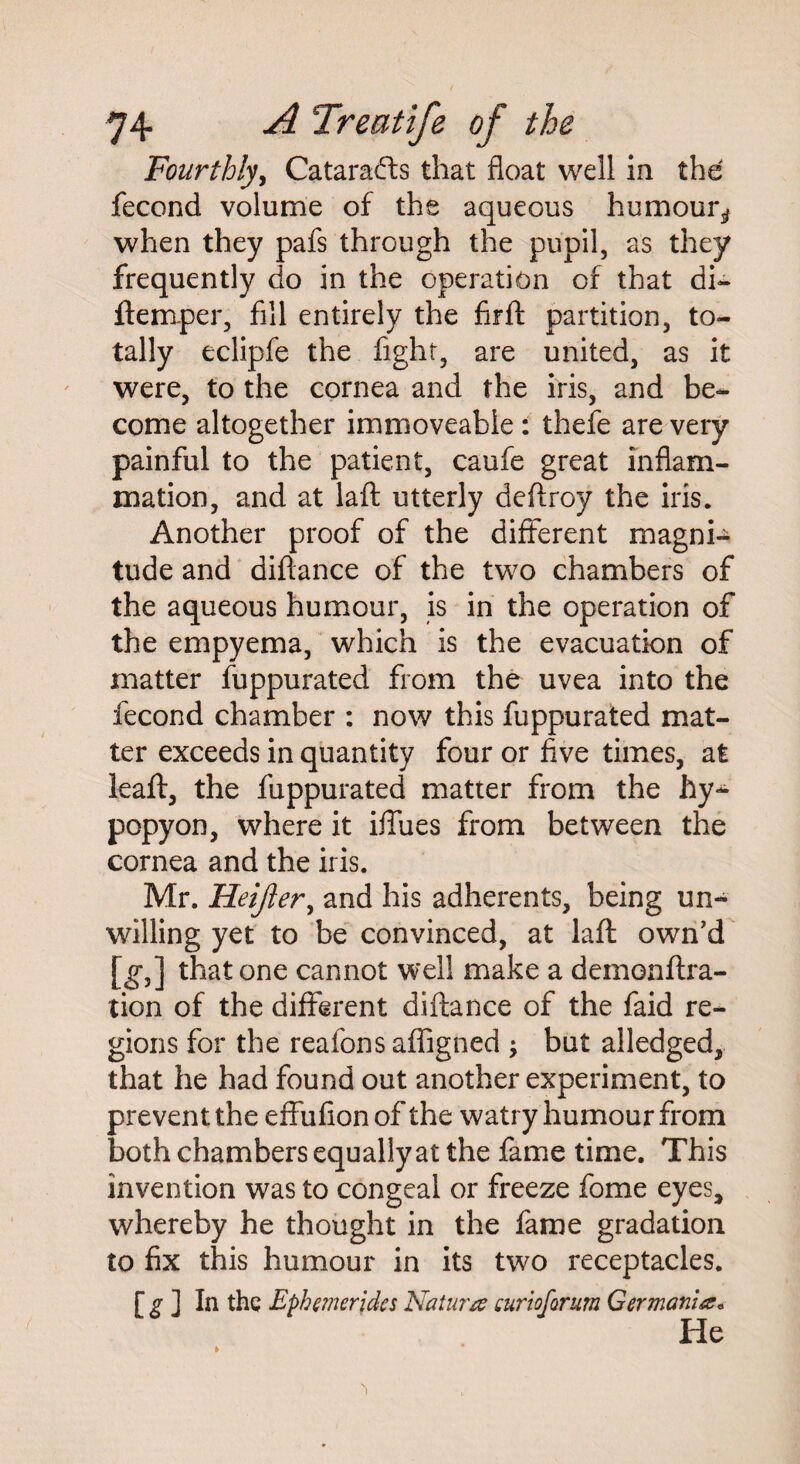 Fourthly, Catarafts that float well in the fecond volume of the aqueous humour^ when they pafs through the pupil, as they frequently do in the operation of that di- flemper, fill entirely the firft partition, to¬ tally eclipfe the fight, are united, as it were, to the cornea and the iris, and be¬ come altogether immoveable : thefe are very painful to the patient, caufe great inflam¬ mation, and at laft utterly deflroy the iris. Another proof of the different magni¬ tude and diftance of the two chambers of the aqueous humour, is in the operation of the empyema, which is the evacuation of matter fuppurated from the uvea into the fecond chamber : now this fuppurated mat¬ ter exceeds in quantity four or five times, at leaft, the fuppurated matter from the hy¬ popyon, where it iffues from between the cornea and the iris. Mr. Heijier, and his adherents, being un¬ willing yet to be convinced, at laft own'd [g,] that one cannot well make a demonftra- tion of the different diftance of the faid re¬ gions for the reafons affigned ; but alledged, that he had found out another experiment, to prevent the effufionof the watry humour from both chambers equally at the fame time. This invention was to congeal or freeze fome eyes, whereby he thought in the fame gradation to fix this humour in its two receptacles. [ g ] In the Ephemeridcs Natwra curio forum Germania* He