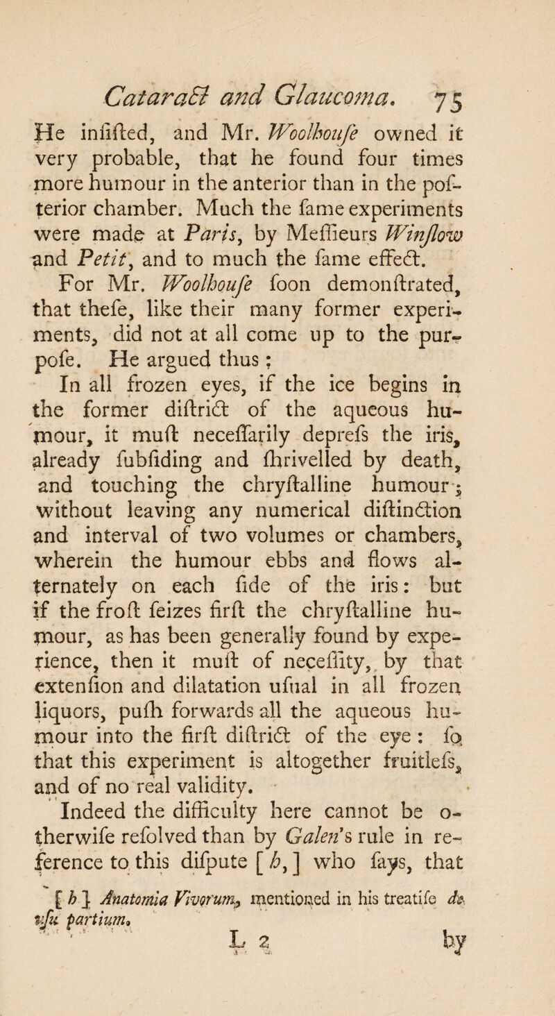 He infilled, and Mr. Woolboufe owned it very probable, that he found four times more humour in the anterior than in the pos¬ terior chamber. Much the fame experiments were made* at Paris, by Meffieurs Winjlow and Petit, and to much the fame effedt. For Mr. Woolboufe foon demonftrated, that thefe, like their many former experi¬ ments, did not at all come up to the pur- pofe. He argued thus: In all frozen eyes, if the ice begins in the former diftridt of the aqueous hu¬ mour, it muft neceffarily deprefs the iris, already fubfiding and fhrivelled by death, and touching the chryftalline humour- without leaving any numerical diftindtion and interval of two volumes or chambers, wherein the humour ebbs and flows al¬ ternately on each fide of the iris: but if the fro ft feizes firft the chryftalline hu¬ mour, as has been generally found by expe¬ rience, then it mult of neceflity, by that extenflon and dilatation ufual in all frozen liquors, pufh forwards all the aqueous hu¬ mour into the firft diftridt of the eye : fo» that this experiment is altogether fruitlefs, and of no real validity. Indeed the difficulty here cannot be o- therwife refolved than by Galen1 s rule in re¬ ference to this difpute [ ] who fays, that [h\ Anatomia Vivorum^ mentioned in his treatife ija partium, L %