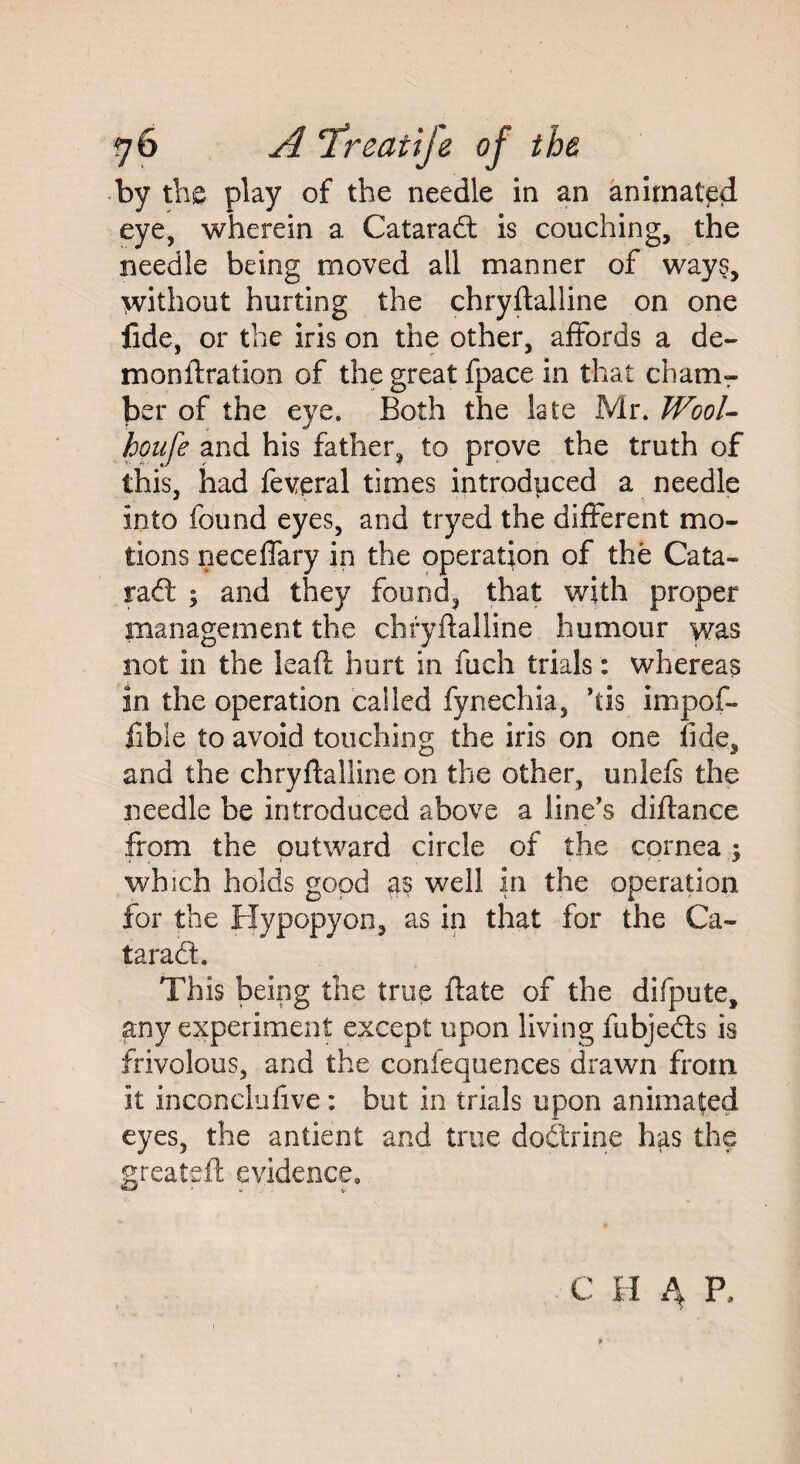 by the play of the needle in an animated eye, wherein a Catarad is couching, the needle being moved all manner of ways, without hurting the chryftaliine on one fide, or the iris on the other, affords a de- monftration of the great fpace in that cham¬ ber of the eye. Both the late Mr. Wool- houfe and his father, to prove the truth of this, had feveral times introduced a needle into found eyes, and tryed the different mo¬ tions neceffary in the operation of the Cata¬ rad ; and they found, that with proper management the chryftaliine humour was not in the leaft hurt in fuch trials: whereas in the operation called fynechia, *tis impof- fibie to avoid touching the iris on one fide, and the chryftaliine on the other, unlefs the needle be introduced above a line's diftance from the outward circle of the cornea which holds good as well in the operation for the Hypopyon, as in that for the Ca¬ taract. This being the true ftate of the difpute, any experiment except upon living fubjeds is frivolous, and the confequences drawn from it inconclufive: but in trials upon animated eyes, the antient and true dodrioe has the greateft evidence. C H 4 P,