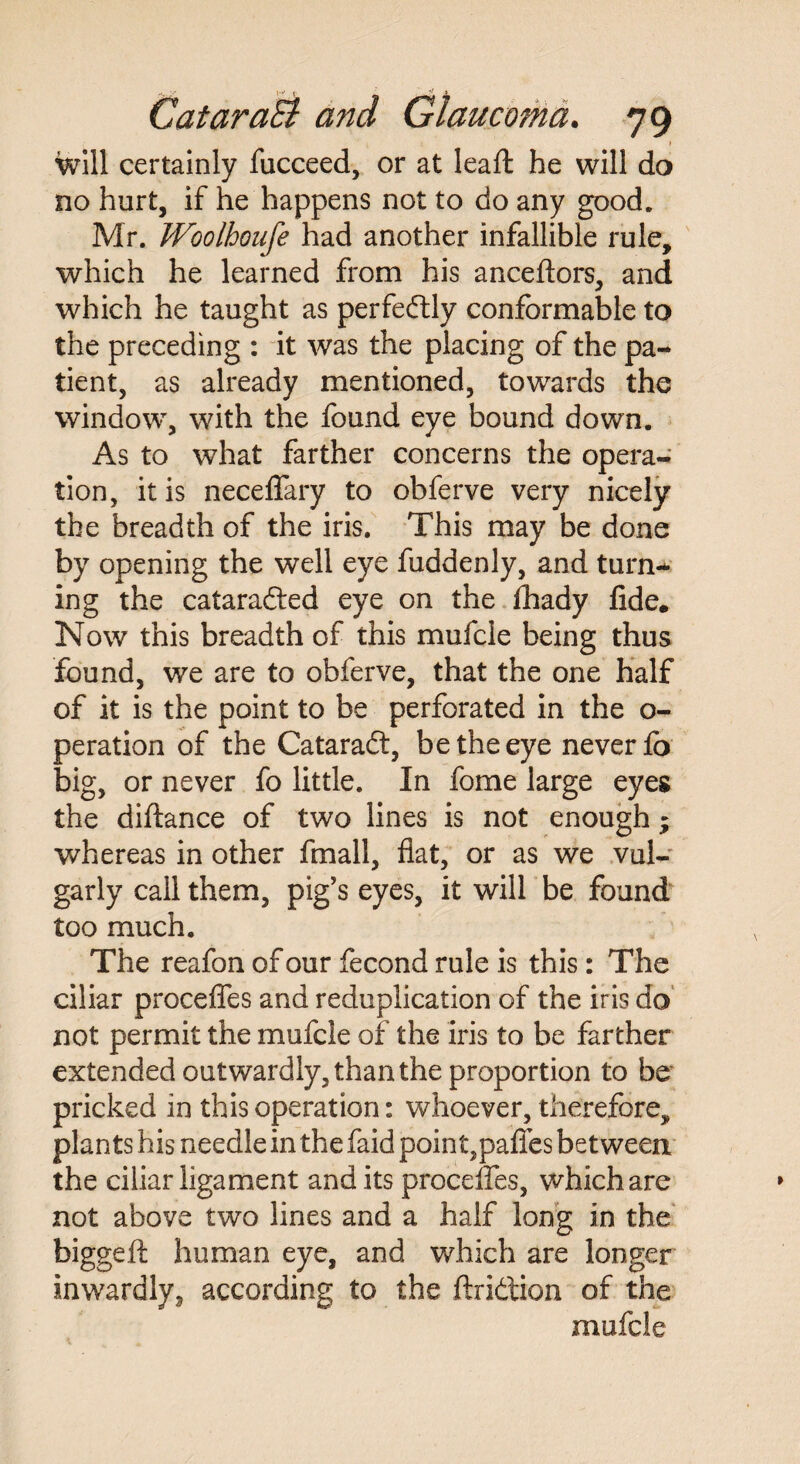 . • 1 will certainly fucceed, or at leafl he will do no hurt, if he happens not to do any good. Mr. Woolhoufe had another infallible rule, which he learned from his anceftors, and which he taught as perfectly conformable to the preceding : it was the placing of the pa¬ tient, as already mentioned, towards the window, with the found eye bound down. As to what farther concerns the opera¬ tion, it is neceffary to obferve very nicely the breadth of the iris. This may be done by opening the well eye fuddenly, and turn¬ ing the cataradted eye on the fhady fide. Now this breadth of this mufcle being thus found, we are to obferve, that the one half of it is the point to be perforated in the o- peration of the Cataradt, be the eye never fo big, or never fo little. In fome large eyes the diftance of two lines is not enough; whereas in other fmall, flat, or as we vul¬ garly call them, pig's eyes, it will be found too much. The reafon of our fecond rule is this: The ciliar proceffes and reduplication of the iris do not permit the mufcle of the iris to be farther extended outwardly, than the proportion to be pricked in this operation: whoever, therefore, plants his needle in the faid point,paffes between the ciliar ligament and its proceffes, which are not above two lines and a half long in the biggeft human eye, and which are longer inwardly, according to the ftridtion of the mufcle