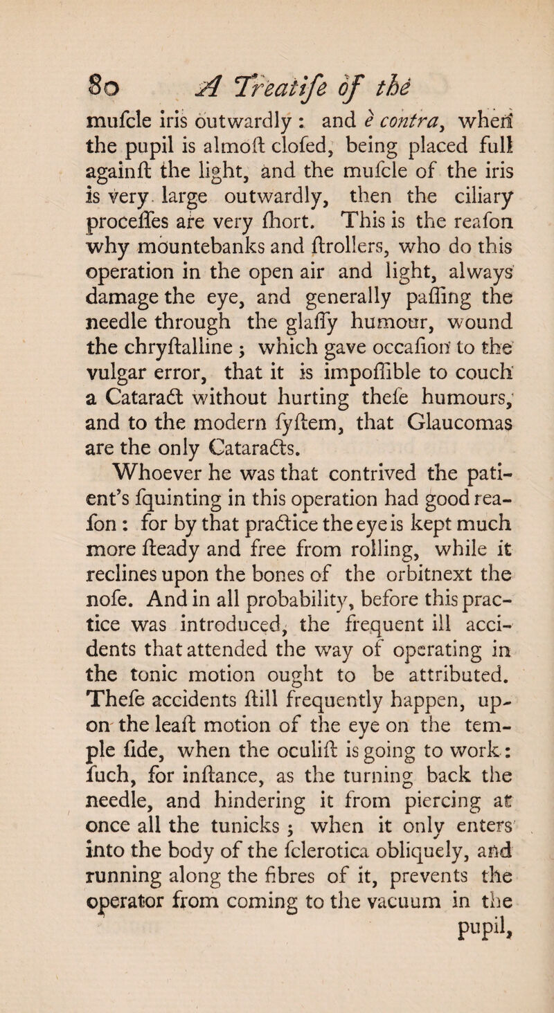 mufcle iris outwardly : and e contra, wherl the pupil is almofi clofed, being placed full againft the light, and the mufcle of the iris is very, large outwardly, then the ciliary proceffes are very fhort. This is the reafon why mountebanks and ftrollers, who do this operation in the open air and light, always damage the eye, and generally paffing the needle through the glafly humour, wound the chryftalline ; which gave occafioit to the vulgar error, that it is impoffible to couch a Cataradt without hurting thefe humours, and to the modern fyftem, that Glaucomas are the only Catarafts. Whoever he was that contrived the pati¬ ent’s fquinting in this operation had good rea¬ fon : for by that praSice the eye is kept much more fteady and free from rolling, while it reclines upon the bones of the orbitnext the nofe. And in all probability, before this prac¬ tice was introduced, the frequent ill acci¬ dents that attended the way of operating in the tonic motion ought to be attributed. Thefe accidents ftill frequently happen, up¬ on the leaft motion of the eye on the tem¬ ple fide, when the oculift is going to work: fuch, for infiance, as the turning back the needle, and hindering it from piercing at once all the tunicks ; when it onlv enters into the body of the fclerotica obliquely, and running along the fibres of it, prevents the operator from coming to the vacuum in the