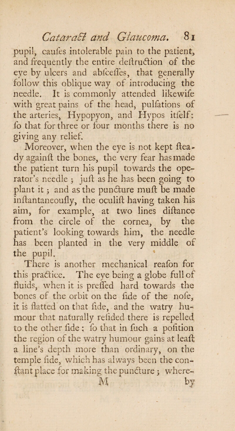 pupil, caufes intolerable pain to the patient* and frequently the entire deftrudion of the eye by ulcers and abfceffes, that generally follow this oblique way of introducing the needle. It is commonly attended likewife with great pains of the head, pulfations of the arteries, Hypopyon, and Hypos itfelf: fo that for three or four months there is no giving any relief. Moreover, when the eye is not kept ftea* dy againft the bones, the very fear has made the patient turn his pupil towards the ope¬ rator’s needle ; juft as he has been going to plant it 3 and as the puncture muft be made inftantaneoufly, the oculift having taken his aim, for example, at two lines diftancc from the circle of the cornea, by the patient’s looking towards him, the needle has been planted in the very middle of the pupil. There is another mechanical reafon for this pradice. The eye being a globe full of fluids, when it is preffed hard towards the bones of the orbit on the fide of the nofe, it is flatted on that fide, and the watry hu¬ mour that naturally redded there is repelled to the other fide ; fo that in fuch a position the region of the watry humour gains at leaft a line’s depth more than ordinary, on the temple flde, which has always been the con- ftant place for making the puncture 3 where-. M bf
