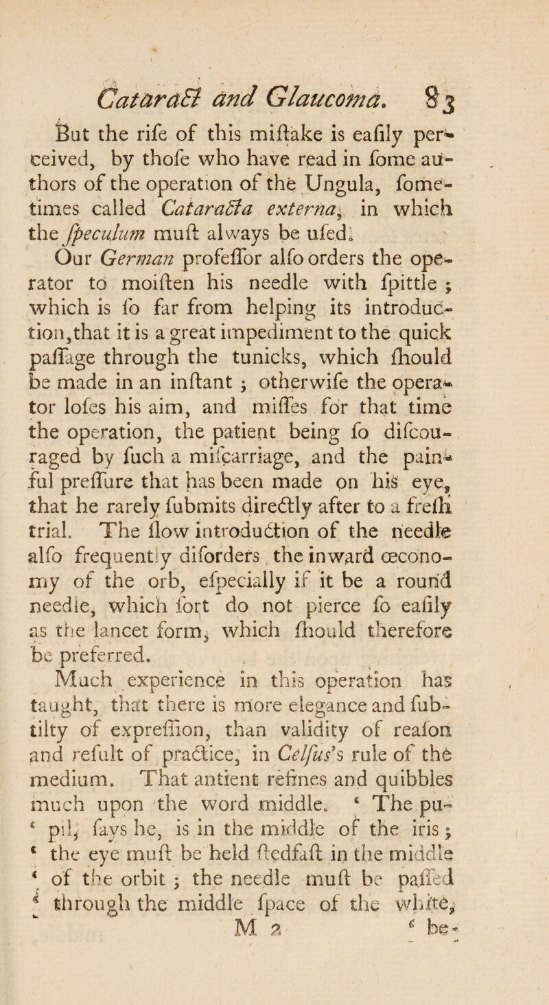 Bat the rife of this miftake is eafily per¬ ceived, by thofe who have read in fome au¬ thors of the operation of the Ungula, fome- times called CataraSi a externa± in which the fpe culum mu ft always be ufedi Our German profelfor alfo orders the ope¬ rator to moiften his needle with fpittle ; which is fo far from helping its introduc¬ tion,that it is a great impediment to the quick palfage through the tunicks, which {hould be made in an inftant 3 other wife the opera¬ tor lofes his aim, and mifles for that time the operation, the patient being fo difcou- raged by fuch a mifcarriage, and the pain* ful preffure that has been made on his eye, that he rarely fubmits direCtly after to a frefli trial. The flow introduction of the needle alfo frequently diforders the inward (econo¬ my of the orb, efpeciaily if it be a round needle, which fort do not pierce fo eafily as the lancet form, which flhouid therefore be preferred. Much experience in this operation has taught, that there is more elegance and fub- tilty of expreffion, than validity of reafon and refult of practice, in Cel jus's rule of the medium. That antient refines and quibbles much upon the word middle. 5 The pu~ c pil* fays he, is in the middle of the iris; c the eye m,uft be held ftedfaft in the middle \ of the orbit 5 the needle muft be palled i through the middle fpace of the white* M a 6 be-