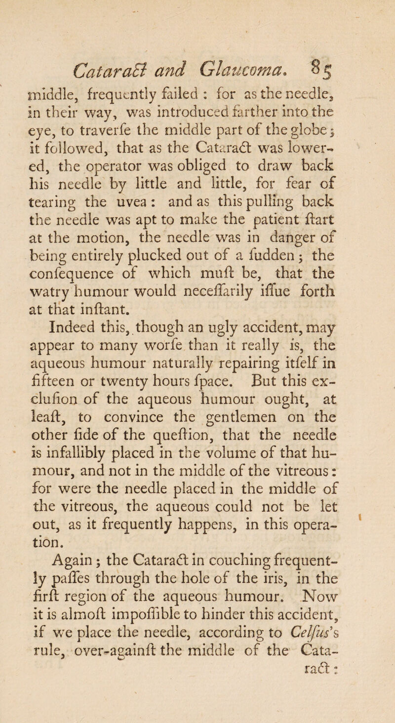 middle, frequently failed : for as the needle, in their way, was introduced farther into the eye, to traverfe the middle part of the globe; it followed, that as the Cataradl was lower¬ ed, the operator was obliged to draw back his needle by little and little, for fear of tearing the uvea : and as this pulling back the needle was apt to make the patient ftart at the motion, the needle was in danger of being entirely plucked out of a fudden; the confequence of which muft be, that the watry humour would neceffarily iffue forth at that inftant. Indeed this, though an ugly accident, may appear to many worfe than it really is, the aqueous humour naturally repairing itfelf in fifteen or twenty hours fpace. But this ex- clufion of the aqueous humour ought, at leaft, to convince the gentlemen on the other fide of the quefiion, that the needle is infallibly placed in the volume of that hu¬ mour, and not in the middle of the vitreous: for were the needle placed in the middle of the vitreous, the aqueous could not be let out, as it frequently happens, in this opera¬ tion. Again; the Cataraft in couching frequent¬ ly paffes through the hole of the iris, in the firfi: region of the aqueous humour. Now it is almoft impofiible to hinder this accident, if we place the needle, according to Celfus's rule, over-againft the middle of the Cata¬ ract ;