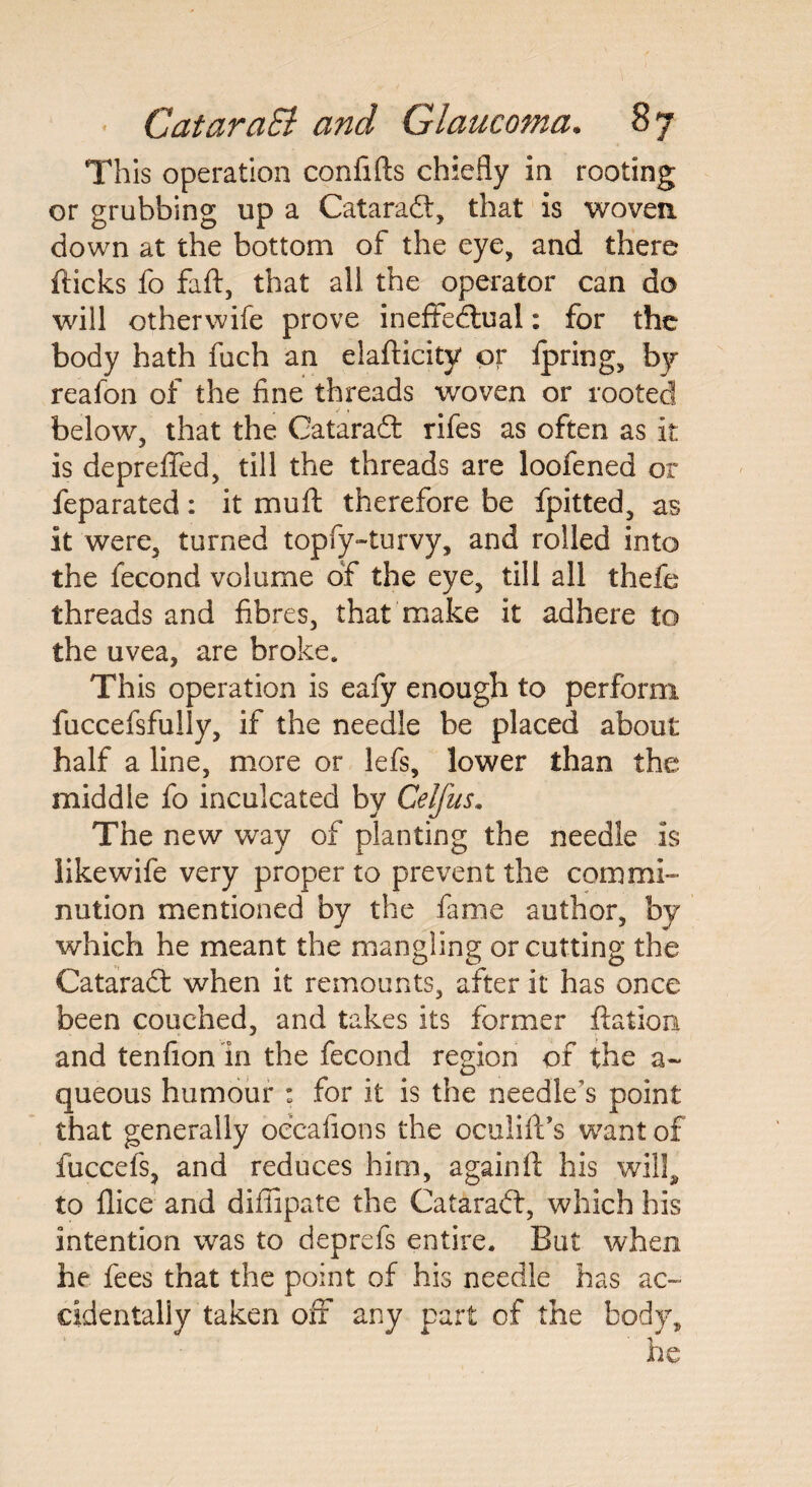This operation confifts chiefly in rooting or grubbing up a Cataradt, that is woven down at the bottom of the eye, and there fticks fo faft, that all the operator can do will otherwife prove ineffectual: for the body hath fuch an elafticity or fpring, by reafon of the fine threads woven or rooted below, that the Cataradt rifes as often as it is depreffed, till the threads are loofened or feparated: it mu ft therefore be fpitted, as it were, turned topfy-turvy, and rolled into the fecond volume of the eye, till all thefe threads and fibres, that make it adhere to the uvea, are broke. This operation is eafy enough to perform fuccefsfully, if the needle be placed about half a line, more or lefs, lower than the middle fo inculcated by Celfus. The new way of planting the needle is like wife very proper to prevent the commi¬ nution mentioned by the fame author, by which he meant the mangling or cutting the Cataradt when it remounts, after it has once been couched, and takes its former ftation and tenfion in the fecond region of the a~ queous humour : for it is the needle’s point that generally occafions the oculift’s want of fuccefs, and reduces him, againft his will, to flice and diffipate the Cataradt, which his intention was to deprefs entire. But when he fees that the point of his needle has ac¬ cidentally taken off any part of the body.