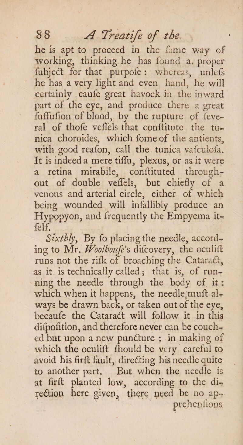 he is apt to proceed in the fame way of working, thinking he has found a, proper fubjedl for that purpofe: whereas, unlefs he has a very light and even hand, he will certainly caufe great havock in the inward part of the eye, and produce there a great fuffu(ion of blood, by the rupture of feve- ral of thofe velfels that conftitute the tu¬ nica choroides, which fome of the antients, with good reafon, call the tunica vafculofa. It is indeed a mere tiffu, plexus, or as it were a retina mirabile, constituted through¬ out of double veflels, but chiefly of a venous and arterial circle, either of which being wounded will infallibly produce an Hypopyon, and frequently the Empyema it- felf. Sixthly, By fo placing the needle, accord¬ ing to Mr. Woolhoufe s difcovery, the ocuiift runs not the rifle of broaching the Cataradt, as it is technically called; that is, of run¬ ning the needle through the body of it: which when it happens, the needle;muft al¬ ways be drawn back, or taken out of the eye, becaufe the Cataraft will follow it in this difpofition, and therefore never can be couch¬ ed but upon a new pundture ; in making of which the ocuiift fhould be very careful to avoid his firft fault, directing his needle quite to another part. But when the needle is at firft planted low, according to the di¬ rection here given, there need be no ap- prehenlions