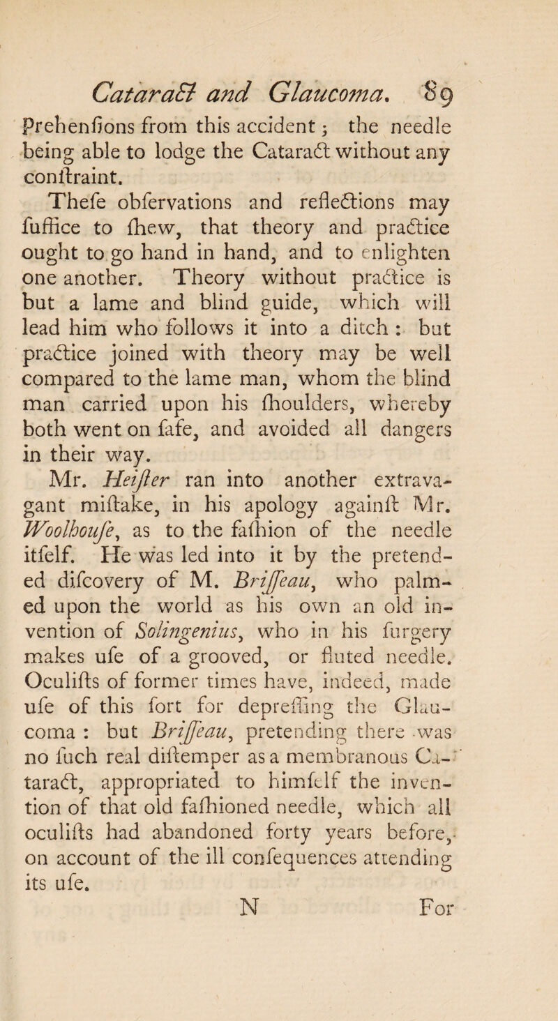 Prehenfions from this accident; the needle being able to lodge the CataraCt without any conftraint. Thefe obfervations and reflections may fuffice to (hew, that theory and practice ought to go hand in hand, and to enlighten one another. Theory without practice is but a lame and blind guide, which will lead him who follows it into a ditch : but practice joined with theory may be well compared to the lame man, whom the blind man carried upon his fhoulders, whereby both went on fafe, and avoided all dangers in their way. Mr. Heijler ran into another extrava¬ gant miftake, in his apology againft Mr. Woolhoufe, as to the fafhion of the needle itfelf. He was led into it by the pretend¬ ed difeovery of M. Brijfeau, who palm¬ ed upon the world as his own an old in¬ vention of Solingenius, who in his forgery makes ufe of a grooved, or fluted needle. Oculifts of former times have, indeed, made ufe of this fort for depreffing the Glau¬ coma : but Brijfeau, pretending there -was no inch real diftemper as a membranous Ca¬ taract, appropriated to himfelf the inven¬ tion of that old fafhioned needle, which all oculifts had abandoned forty years before,- on account of the ill confequences attending its ufe. N For