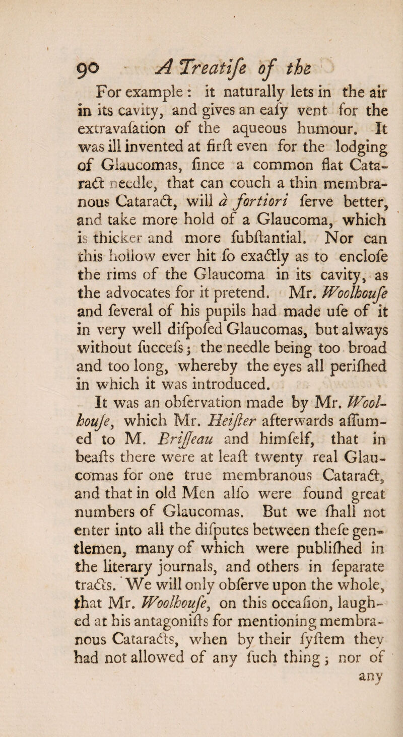 For example : it naturally lets in the air in its cavity, and gives an eafy vent for the extravafadon of the aqueous humour. It was ill invented at firft even for the lodging of Glaucomas, fince a common flat Cata- rad needle, that can couch a thin membra¬ nous Catarad, will a fortiori ferve better, and take more hold of a Glaucoma, which is thicker and more fubftantial. Nor can this hollow ever hit fo exadly as to enclofe the rims of the Glaucoma in its cavity, as the advocates for it pretend. Mr. Woolhoufe and feveral of his pupils had made ufe of it in very well difpofed Glaucomas, but always without fuccefs y the needle being too broad and too long, whereby the eyes all perifhed in which it was introduced. It was an obfervation made by Mr. Wool- houje, which Mr. Heifer afterwards afliim- ed to M. Brijfeau and himfelf, that in beads there were at lead: twenty real Glau¬ comas for one true membranous Catarad, and that in old Men alfo w^ere found great numbers of Glaucomas. But we fhall not enter into all the difputes between thefe gen¬ tlemen, many of which were publifhed in the literary journals, and others in feparate trades. We will only obferve upon the whole, that Mr. Woolhoufe, on this occaflon, laugh¬ ed at his antagonids for mentioning membra¬ nous Catarads, when by their fydem they had not allowed of any inch thing 5 nor of any