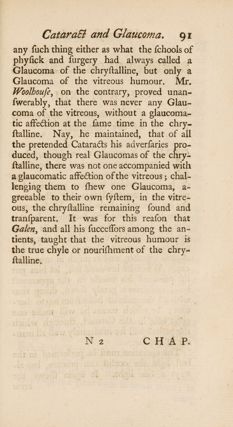 any fuch thing either as what the fchools of phyfick and furgery had always called a Glaucoma of the chryftalline, but only a Glaucoma of the vitreous humour. Mr, Woolhoufe, on the contrary, proved unan- fwerably, that there was never any Glau¬ coma of the vitreous, without a glaucoma- tic affedtion at the fame time in the chry¬ ftalline. Nay, he maintained, that of all the pretended Cataradts his aaverfaries pro¬ duced, though real Glaucomas of the chry¬ ftalline, there was not one accompanied with a glaucomatic affedtion of the vitreous; chal¬ lenging them to fhew one Glaucoma, a~ greeable to their own fyftem, in the vitre¬ ous, the chryftalline remaining found and tranfparent. It was for this reafon that Galen, and all his fucceffors among the an- tients, taught that the vitreous humour is the true chyle or nourifhment of the chry¬ ftalline. i ■' N 2 CHAP,