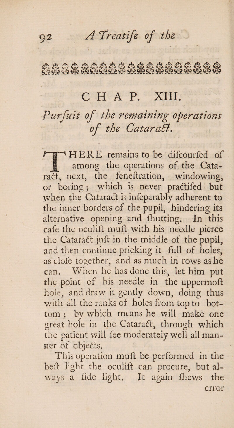 rSS <*% ffo. «%, .fttr «% <^r> ,<V *if> Titft cti rfo *t<> r& /&>, ftS 5M ^ 8 »¥* §&» &! C H A P. XIIL Purfuit of the remaining operatio?t$ of the CataraSi. PI ERE remains to be difcourfed of among the operations of the Cata¬ ract, next, the feneftration, windowing, or boring ; which is never praftifed but when the Cataract is infeparably adherent to the inner borders of the pupil, hindering its alternative opening and fhutting. In this cafe the oculift muft with his needle pierce the Cataradt juft in the middle of the pupil, and then continue pricking it full of holes, as clofe together, and as much in rows as he can. When he has done this, let him put the point of his needle in the uppermoft hole, and draw it gently down, doing thus with all the ranks of holes from top to bot¬ tom ; by which means he will make one great hole in the Cataradt, through which the patient will fee moderately well all man¬ ner of objedts. This operation muft be performed in the beft light the oculift can procure, but al- w A J ways a llde light. It again {hews the error 1
