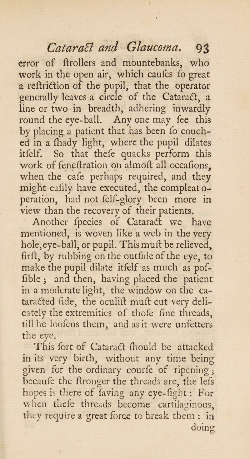 / CataraB and Glaucoma. 93 error of ftrollers and mountebanks, who work in the open air, which caufes fo great a reftridtion of the pupil, that the operator generally leaves a circle of the Cataract, a line or two in breadth, adhering inwardly round the eye-ball. Any one may fee this by placing a patient that has been fo couch¬ ed in a fhady light, where the pupil dilates itfelf. So that thefe quacks perform this work of feneftration on almoft all occafions, when the cafe perhaps required, and they might eafily have executed, the compleato- peration, had not felf-glory been more in view than the recovery of their patients. Another fpecies of Cataradl we have mentioned, is woven like a web in the very hole,eye-ball, or pupil. This mu ft be relieved, firft, by rubbing on the outfideofthe eye, to make the pupil dilate itfelf as much as pof- fible j and then, having placed the patient in a moderate light, the window on the ca- taradled fide, the oculift muft cut very deli¬ cately the extremities of thofe fine threads. «/ till he loofens them, and as it were unfetters the eye. This fort of Cataradl fhould be attacked in its very birth, without any time being given for the ordinary courfe of ripening; becaufe the ftronger the threads are, the lefs hopes is there of faving any eye-fight: For when thefe threads become cartilaginous, they require a great force to break them : in doing