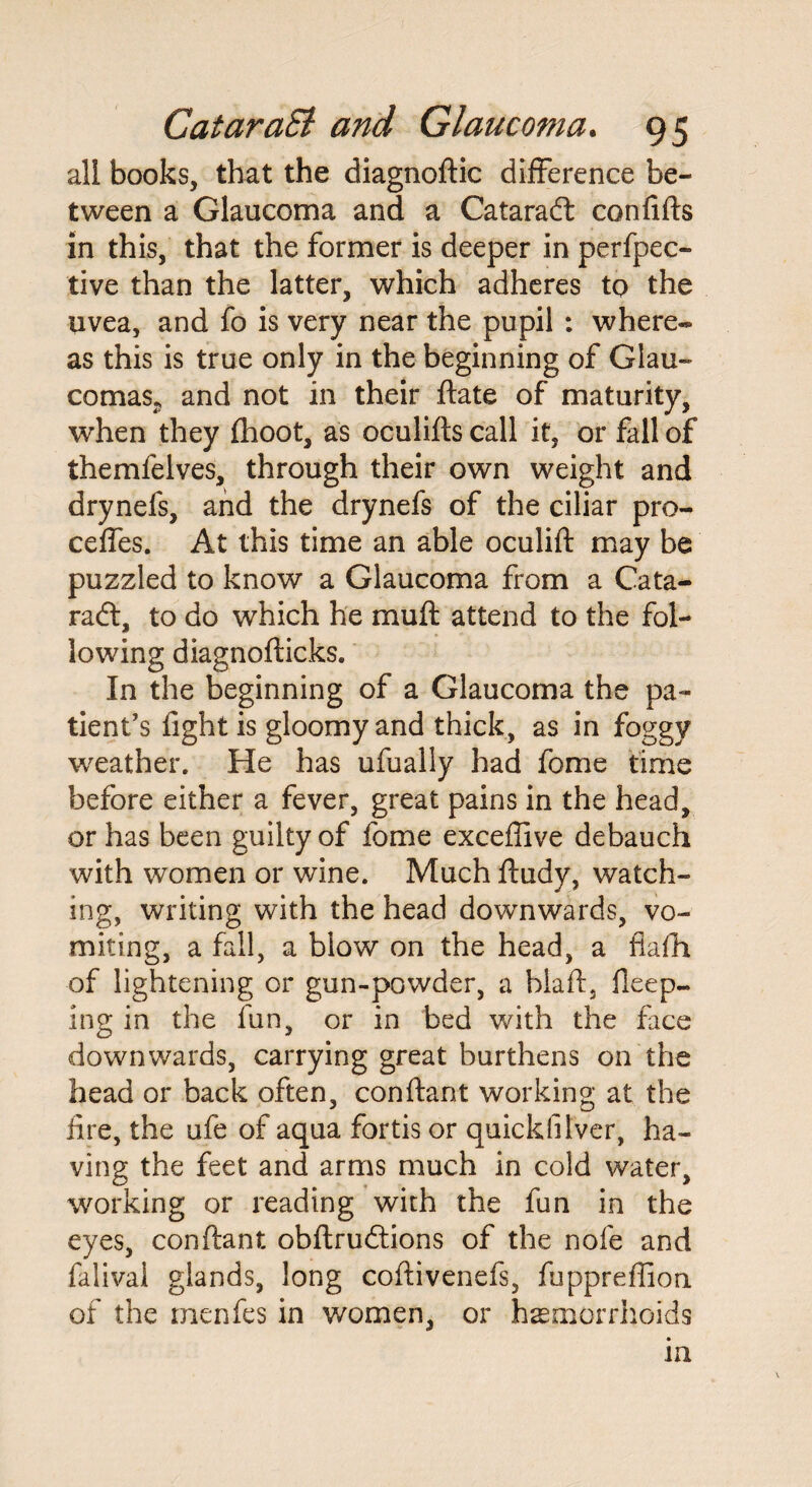 all books, that the diagnoftic difference be¬ tween a Glaucoma and a Cataradt confifts in this, that the former is deeper in perfpec- tive than the latter, which adheres to the uvea, and fo is very near the pupil : where¬ as this is true only in the beginning of Glau¬ comas. and not in their ftate of maturity, when they (hoot, as oculifts call it, or fall of themfelves, through their own weight and drynefs, and the drynefs of the ciliar pro- ceffes. At this time an able oculift may be puzzled to know a Glaucoma from a Cata¬ radt, to do which he mu ft attend to the fol¬ lowing diagnofticks. In the beginning of a Glaucoma the pa¬ tient’s fight is gloomy and thick, as in foggy weather. He has ufually had fome time before either a fever, great pains in the head, or has been guilty of fome exceflive debauch with women or wine. Much ftudy, watch¬ ing, writing with the head downwards, vo¬ miting, a fall, a blow on the head, a fiafh of lightening or gun-powder, a biaft, Deep¬ ing in the fun, or in bed with the face downwards, carrying great burthens on the head or back often, conftant working at the fire, the ufe of aqua fortis or quick(ilver, ha¬ ving the feet and arms much in cold water, working or reading with the fun in the eyes, conftant obftrudtions of the nofe and falivai glands, long coftivenefs, fupprefiion of the menfes in women, or haemorrhoids in