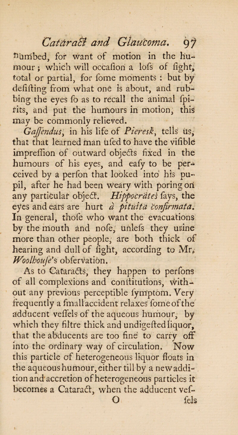 Cat draft and Glaucoma. 9^ Limbed, for want of motion in the hu¬ mour ; which will occafiori a lofs of fight, total or partial, for fome moments : but by debiting from what onC is about, and rub¬ bing the eyes fo as to recall the animal fpi- rits, and put the humours in motion, this may be commonly relieved. GaJJendus, in his life of Pieresk, tells us^ that that learned man fifed to have the vifiblfi impreffion of outward objeds fixed in the humours of his eyes, and eafy to be per¬ ceived by a perfon that looked into his pu- pil, after he had been weary with poring on any particular objed. Hippocrates fays, the eyes and ears are hurt d pituita 'confirmata. In general, thofe who want the evacuations by the mouth and nofe, tmlefs they urine more than other people, are both thick of hearing and dull of fight, according to Mr* Woolhoufe's obferVation. As to Cafarads, they happen to perfons of all Complexions and con dilutions, with¬ out any previous perceptible fym'ptom. Very frequently a fmallaccident relaxes fome of the adducent vefiels of the aqueous humour, by which they fibre thick and undigefted liquor, that the abducents are too fine to carry off into the ordinary way of circulation. Now this particle of heterogeneous liquor floats in the aqueous humour, either till by anewaddi- tion and accretion of heterogeneous particles it becomes a Catarad, when the adducent vef- O fels 1