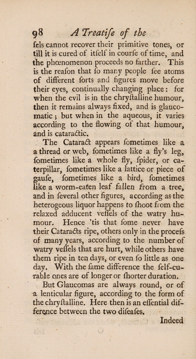 fels cannot recover their primitive tones, or till it is cured of itfelf in courfe of time, and the phoenomenon proceeds no farther. This is the reafon that fo many people fee atoms of different forts and figures move before their eyes, continually changing place: for when the evil is in the chryftalline humour, then it remains always fixed, and is glauco- tnatic; but when in the aqueous, it varies according to the flowing of that humour, and is cataraftic. The Cataraft appears fometimes like a a thread or web, fometimes like a fly’s leg, fometimes like a whole fly, fpider, or ca¬ terpillar, fometimes like a lattice or piece of gaufe, fometimes like a bird, fometimes like a worm-eaten leaf fallen from a tree, and in feveral other figures, according as the heterogeous liquor happens to fhoot from the relaxed adducent veffels of the watry hu¬ mour. Hence ’tis that fome never have their Cataradls ripe, others only in the procefs of many years, according to the number of watry veffels that are hurt, while others have them ripe in ten days, or even fo little as one day. With the fame difference the felf-cu- table ones are of longer or fhorter duration. But Glaucomas are always round, or of a lenticular figure, according to the form of the chryftalline. Here then is an effential dif¬ ference between the two difeafes. Indeed